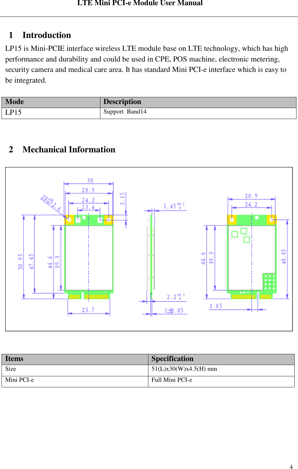  LTE Mini PCI-e Module User Manual   Rev:R1.2    4 1 Introduction LP15 is Mini-PCIE interface wireless LTE module base on LTE technology, which has high performance and durability and could be used in CPE, POS machine, electronic metering, security camera and medical care area. It has standard Mini PCI-e interface which is easy to be integrated.   Mode Description LP15 Support  Band14   2 Mechanical Information     Items Specification Size 51(L)x30(W)x4.5(H) mm Mini PCI-e Full Mini PCI-e  