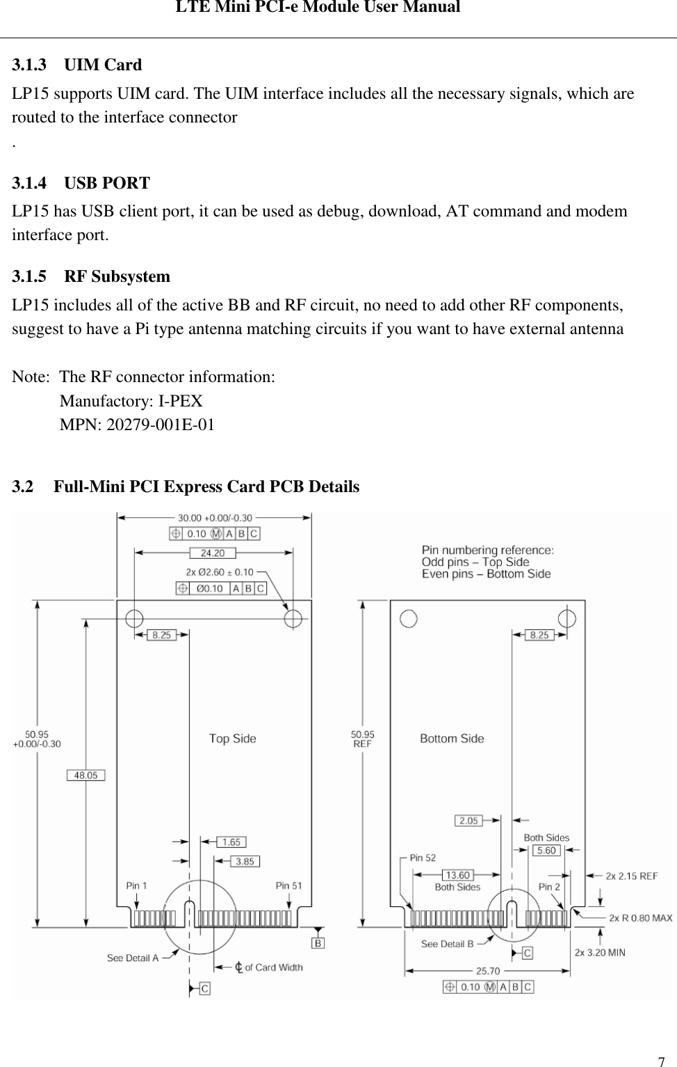  LTE Mini PCI-e Module User Manual   Rev:R1.2    7 3.1.3 UIM Card LP15 supports UIM card. The UIM interface includes all the necessary signals, which are routed to the interface connector . 3.1.4 USB PORT LP15 has USB client port, it can be used as debug, download, AT command and modem interface port.  3.1.5 RF Subsystem  LP15 includes all of the active BB and RF circuit, no need to add other RF components, suggest to have a Pi type antenna matching circuits if you want to have external antenna   Note:  The RF connector information:            Manufactory: I-PEX             MPN: 20279-001E-01  3.2 Full-Mini PCI Express Card PCB Details                                   