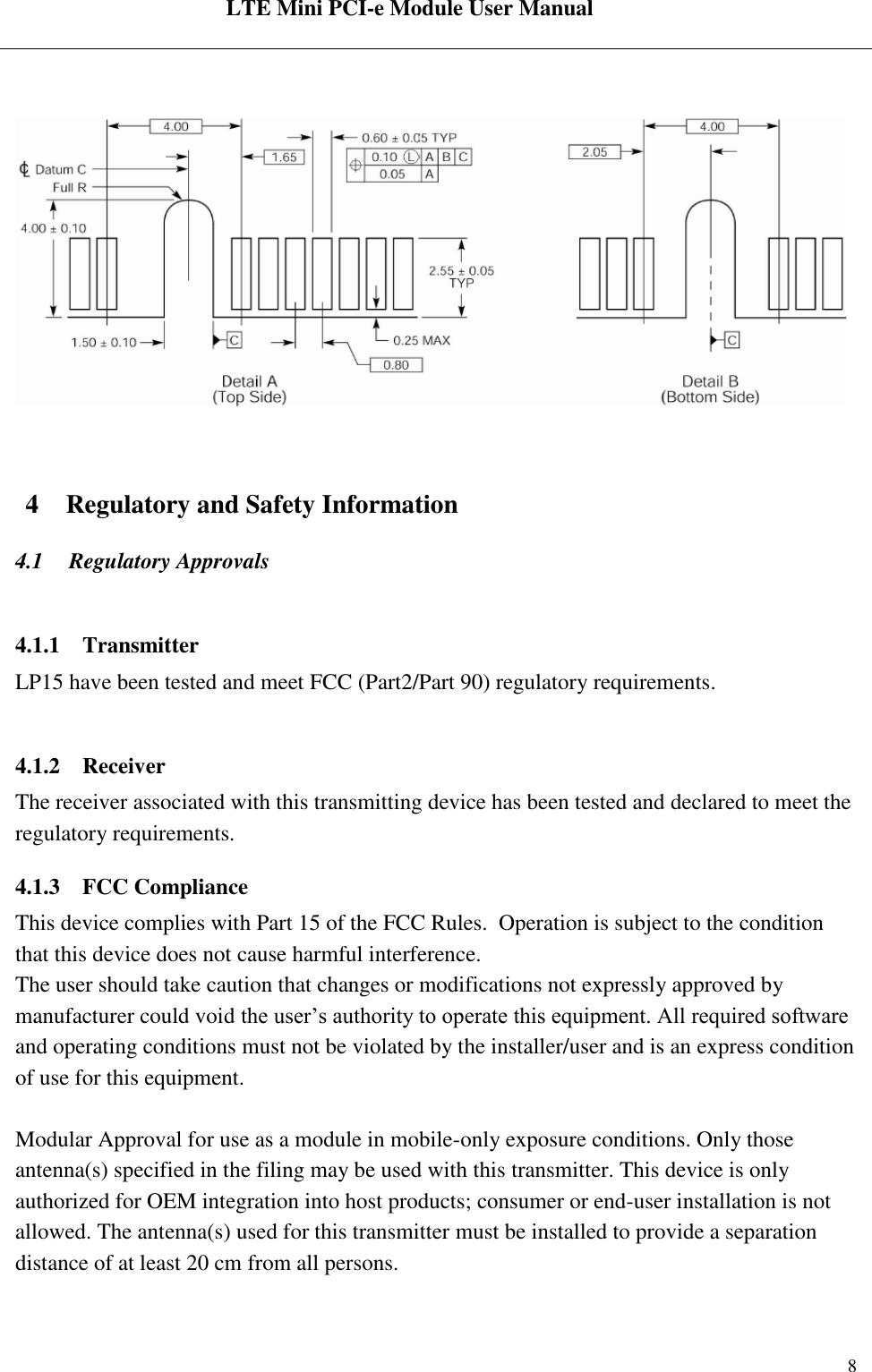  LTE Mini PCI-e Module User Manual   Rev:R1.2    8   4 Regulatory and Safety Information 4.1 Regulatory Approvals  4.1.1 Transmitter LP15 have been tested and meet FCC (Part2/Part 90) regulatory requirements.  4.1.2 Receiver The receiver associated with this transmitting device has been tested and declared to meet the regulatory requirements. 4.1.3 FCC Compliance This device complies with Part 15 of the FCC Rules.  Operation is subject to the condition that this device does not cause harmful interference. The user should take caution that changes or modifications not expressly approved by manufacturer could void the user’s authority to operate this equipment. All required software and operating conditions must not be violated by the installer/user and is an express condition of use for this equipment.   Modular Approval for use as a module in mobile-only exposure conditions. Only those antenna(s) specified in the filing may be used with this transmitter. This device is only authorized for OEM integration into host products; consumer or end-user installation is not allowed. The antenna(s) used for this transmitter must be installed to provide a separation distance of at least 20 cm from all persons.  