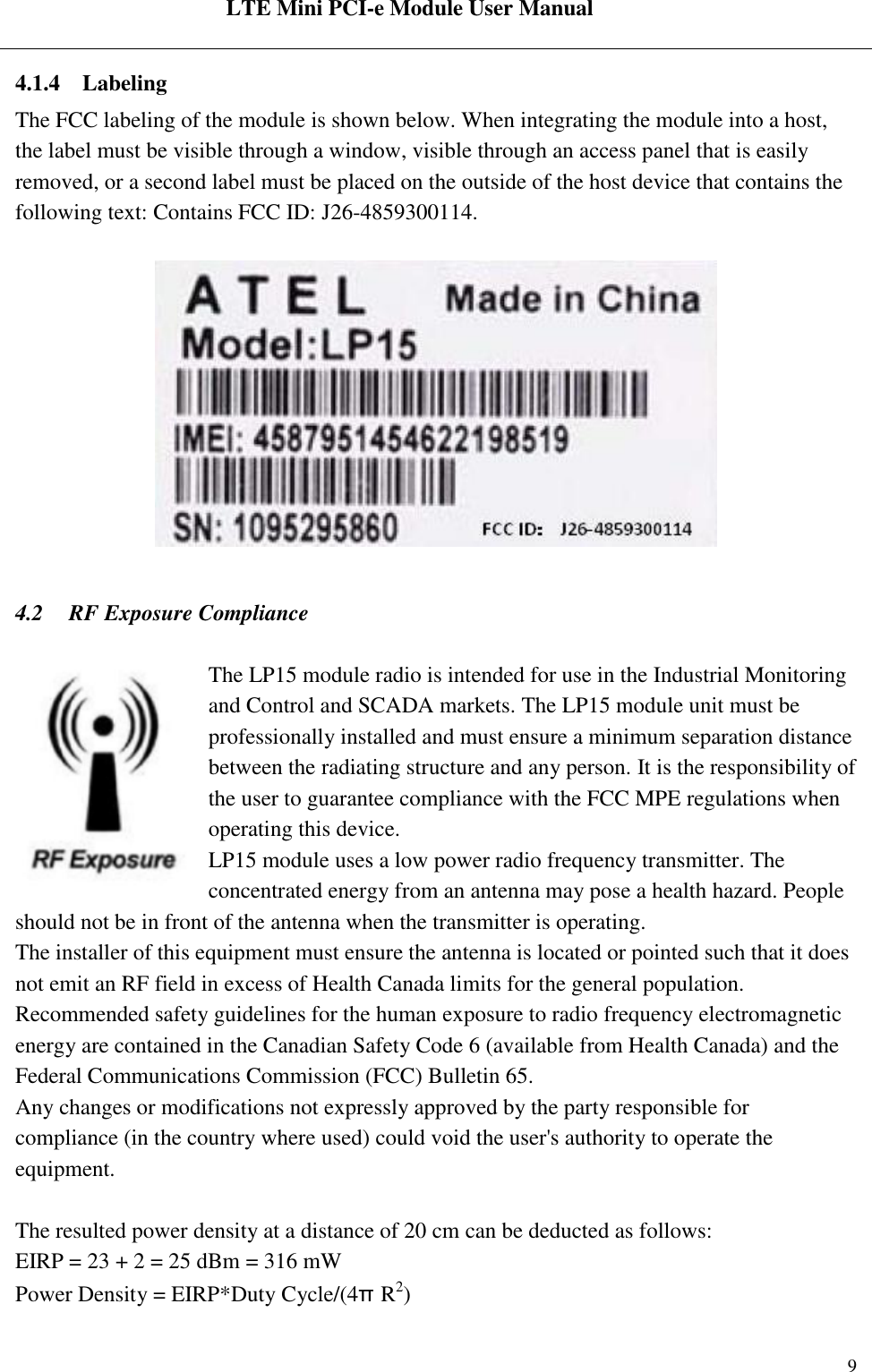  LTE Mini PCI-e Module User Manual   Rev:R1.2    9 4.1.4 Labeling The FCC labeling of the module is shown below. When integrating the module into a host, the label must be visible through a window, visible through an access panel that is easily removed, or a second label must be placed on the outside of the host device that contains the following text: Contains FCC ID: J26-4859300114.      4.2 RF Exposure Compliance  The LP15 module radio is intended for use in the Industrial Monitoring and Control and SCADA markets. The LP15 module unit must be professionally installed and must ensure a minimum separation distance between the radiating structure and any person. It is the responsibility of the user to guarantee compliance with the FCC MPE regulations when operating this device. LP15 module uses a low power radio frequency transmitter. The concentrated energy from an antenna may pose a health hazard. People should not be in front of the antenna when the transmitter is operating. The installer of this equipment must ensure the antenna is located or pointed such that it does not emit an RF field in excess of Health Canada limits for the general population. Recommended safety guidelines for the human exposure to radio frequency electromagnetic energy are contained in the Canadian Safety Code 6 (available from Health Canada) and the Federal Communications Commission (FCC) Bulletin 65. Any changes or modifications not expressly approved by the party responsible for compliance (in the country where used) could void the user&apos;s authority to operate the equipment.  The resulted power density at a distance of 20 cm can be deducted as follows: EIRP = 23 + 2 = 25 dBm = 316 mW Power Density = EIRP*Duty Cycle/(4πR2) 