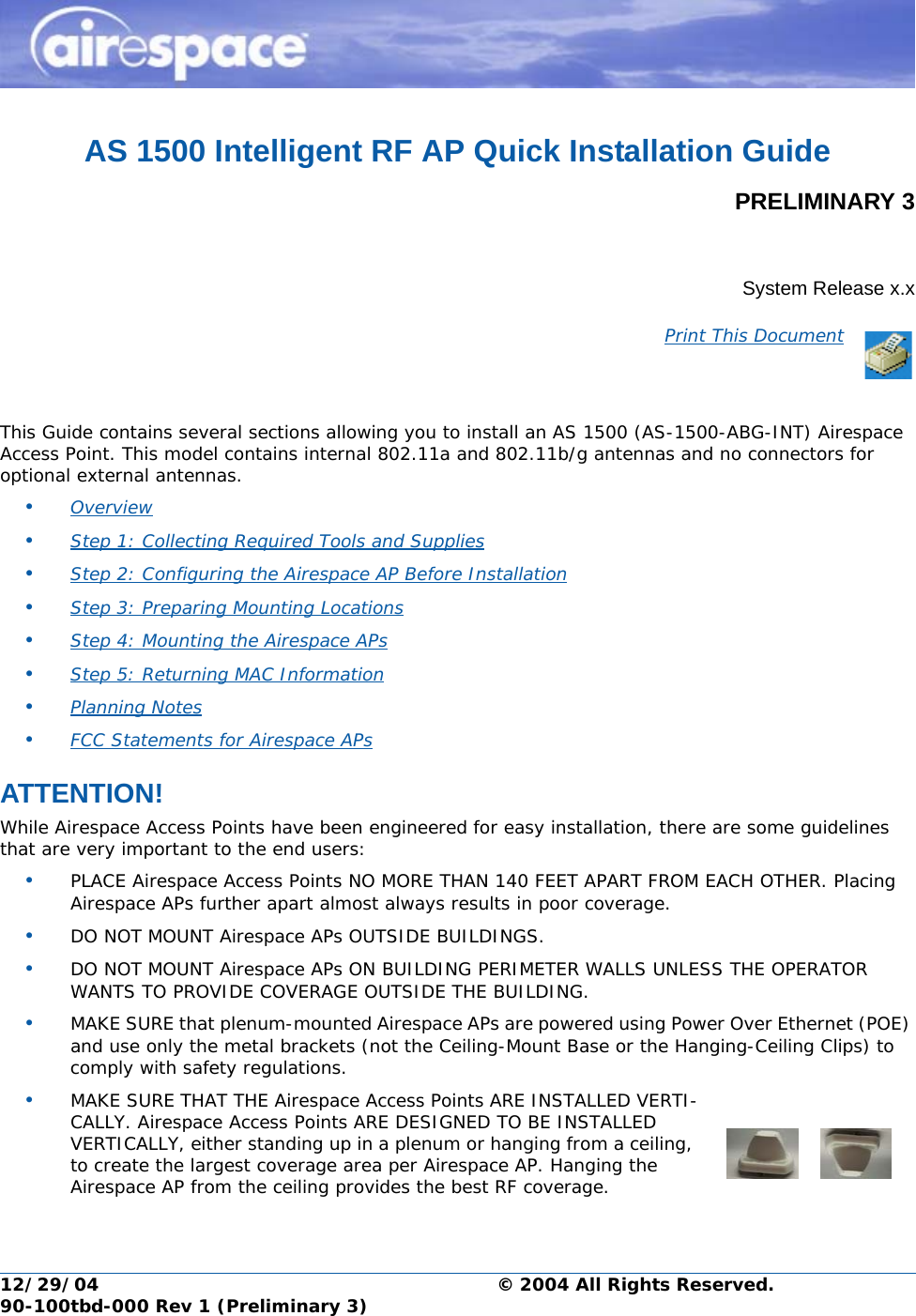 12/29/04 © 2004 All Rights Reserved.90-100tbd-000 Rev 1 (Preliminary 3)AS 1500 Intelligent RF AP Quick Installation GuidePRELIMINARY 3Multi-Antenna Airespace Access Point Quick Installation GuideSystem Release x.xPrint This DocumentThis Guide contains several sections allowing you to install an AS 1500 (AS-1500-ABG-INT) Airespace Access Point. This model contains internal 802.11a and 802.11b/g antennas and no connectors for optional external antennas. •Overview •Step 1: Collecting Required Tools and Supplies •Step 2: Configuring the Airespace AP Before Installation •Step 3: Preparing Mounting Locations •Step 4: Mounting the Airespace APs •Step 5: Returning MAC Information •Planning Notes •FCC Statements for Airespace APs ATTENTION!Special ConsiderationsWhile Airespace Access Points have been engineered for easy installation, there are some guidelines that are very important to the end users:•PLACE Airespace Access Points NO MORE THAN 140 FEET APART FROM EACH OTHER. Placing Airespace APs further apart almost always results in poor coverage.•DO NOT MOUNT Airespace APs OUTSIDE BUILDINGS.•DO NOT MOUNT Airespace APs ON BUILDING PERIMETER WALLS UNLESS THE OPERATOR WANTS TO PROVIDE COVERAGE OUTSIDE THE BUILDING.•MAKE SURE that plenum-mounted Airespace APs are powered using Power Over Ethernet (POE) and use only the metal brackets (not the Ceiling-Mount Base or the Hanging-Ceiling Clips) to comply with safety regulations.•MAKE SURE THAT THE Airespace Access Points ARE INSTALLED VERTI-CALLY. Airespace Access Points ARE DESIGNED TO BE INSTALLED VERTICALLY, either standing up in a plenum or hanging from a ceiling, to create the largest coverage area per Airespace AP. Hanging the Airespace AP from the ceiling provides the best RF coverage.