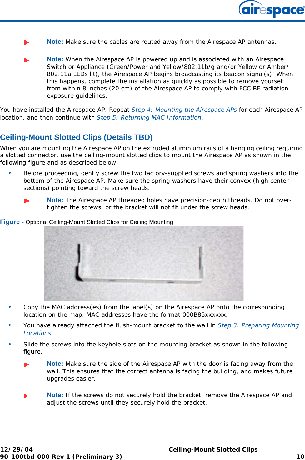 12/29/04 Ceiling-Mount Slotted Clips90-100tbd-000 Rev 1 (Preliminary 3) 10You have installed the Airespace AP. Repeat Step 4: Mounting the Airespace APs for each Airespace AP location, and then continue with Step 5: Returning MAC Information.Ceiling-Mount Slotted Clips (Details TBD)Ceiling-Mount Slotted ClipsWhen you are mounting the Airespace AP on the extruded aluminium rails of a hanging ceiling requiring a slotted connector, use the ceiling-mount slotted clips to mount the Airespace AP as shown in the following figure and as described below:•Before proceeding, gently screw the two factory-supplied screws and spring washers into the bottom of the Airespace AP. Make sure the spring washers have their convex (high center sections) pointing toward the screw heads.Figure - Optional Ceiling-Mount Slotted Clips for Ceiling Mounting•Copy the MAC address(es) from the label(s) on the Airespace AP onto the corresponding location on the map. MAC addresses have the format 000B85xxxxxx.•You have already attached the flush-mount bracket to the wall in Step 3: Preparing Mounting Locations.•Slide the screws into the keyhole slots on the mounting bracket as shown in the following figure.Note: Make sure the cables are routed away from the Airespace AP antennas.Note: When the Airespace AP is powered up and is associated with an Airespace Switch or Appliance (Green/Power and Yellow/802.11b/g and/or Yellow or Amber/802.11a LEDs lit), the Airespace AP begins broadcasting its beacon signal(s). When this happens, complete the installation as quickly as possible to remove yourself from within 8 inches (20 cm) of the Airespace AP to comply with FCC RF radiation exposure guidelines.Note: The Airespace AP threaded holes have precision-depth threads. Do not over-tighten the screws, or the bracket will not fit under the screw heads.Note: Make sure the side of the Airespace AP with the door is facing away from the wall. This ensures that the correct antenna is facing the building, and makes future upgrades easier.Note: If the screws do not securely hold the bracket, remove the Airespace AP and adjust the screws until they securely hold the bracket.