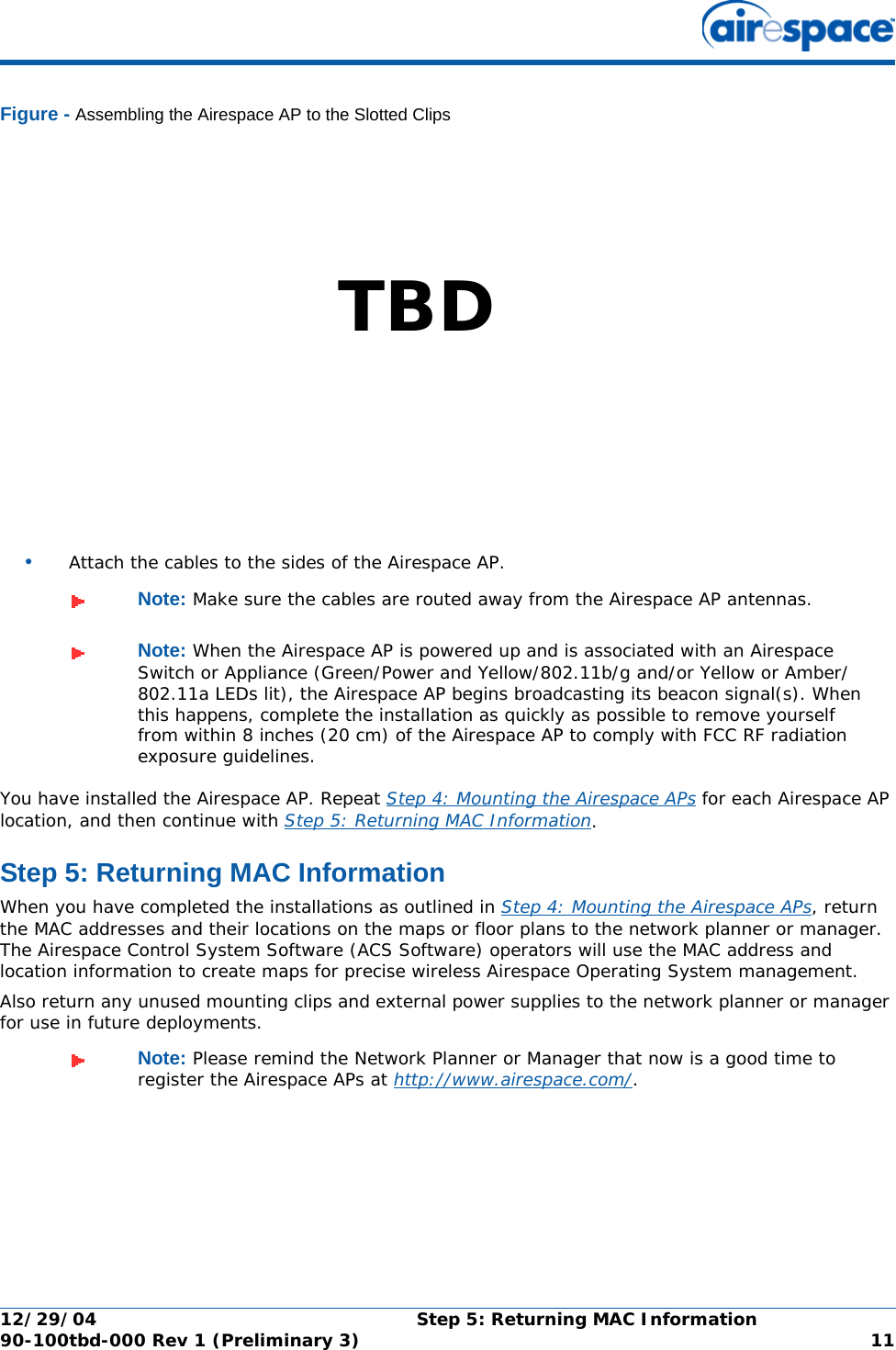 12/29/04 Step 5: Returning MAC Information90-100tbd-000 Rev 1 (Preliminary 3) 11Figure - Assembling the Airespace AP to the Slotted Clips•Attach the cables to the sides of the Airespace AP.You have installed the Airespace AP. Repeat Step 4: Mounting the Airespace APs for each Airespace AP location, and then continue with Step 5: Returning MAC Information.Step 5: Returning MAC InformationStep 5: Returning MAC InformationWhen you have completed the installations as outlined in Step 4: Mounting the Airespace APs, return the MAC addresses and their locations on the maps or floor plans to the network planner or manager. The Airespace Control System Software (ACS Software) operators will use the MAC address and location information to create maps for precise wireless Airespace Operating System management.Also return any unused mounting clips and external power supplies to the network planner or manager for use in future deployments.Note: Make sure the cables are routed away from the Airespace AP antennas.Note: When the Airespace AP is powered up and is associated with an Airespace Switch or Appliance (Green/Power and Yellow/802.11b/g and/or Yellow or Amber/802.11a LEDs lit), the Airespace AP begins broadcasting its beacon signal(s). When this happens, complete the installation as quickly as possible to remove yourself from within 8 inches (20 cm) of the Airespace AP to comply with FCC RF radiation exposure guidelines.Note: Please remind the Network Planner or Manager that now is a good time to register the Airespace APs at http://www.airespace.com/.TBD