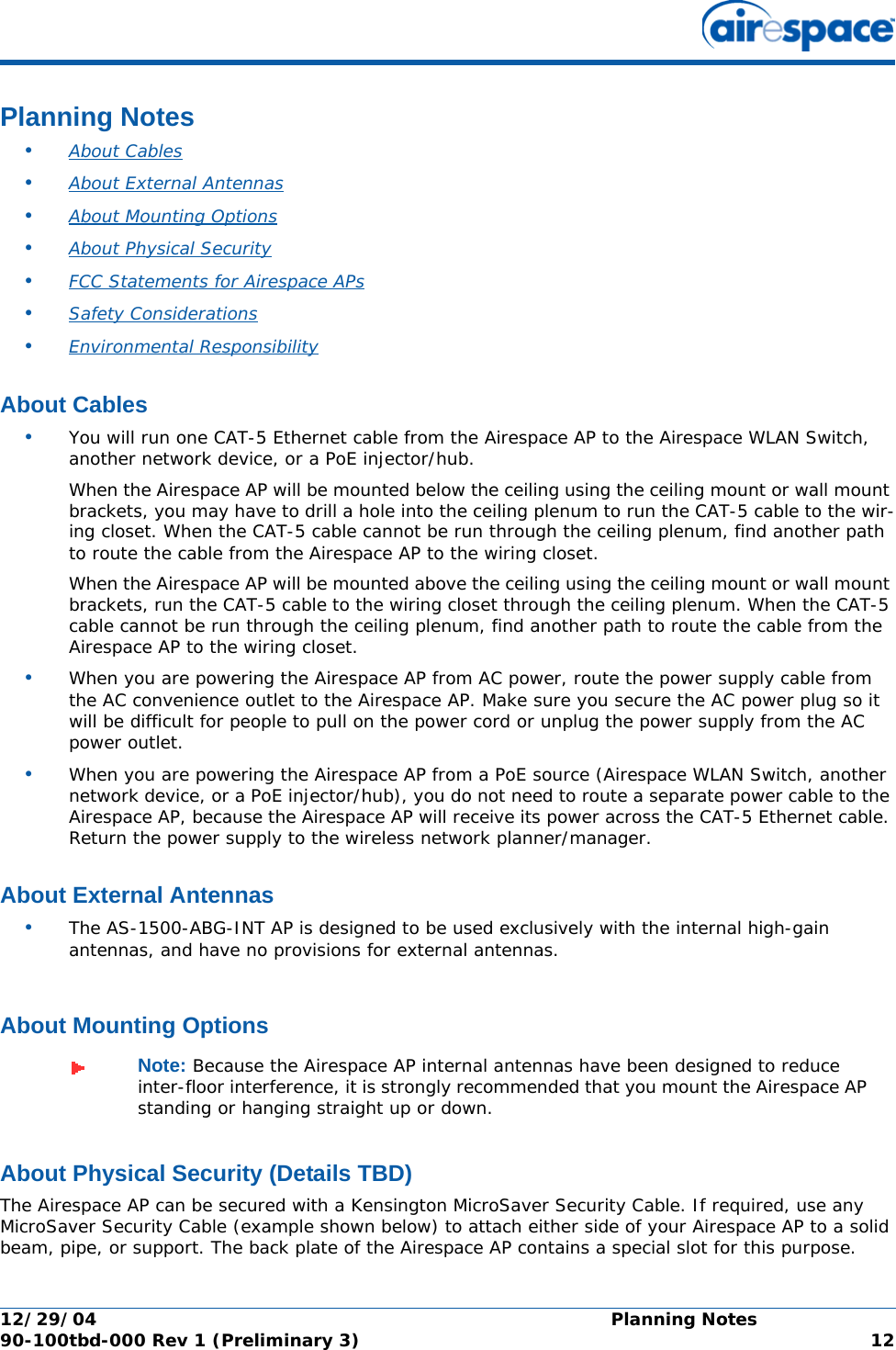 12/29/04 Planning Notes90-100tbd-000 Rev 1 (Preliminary 3) 12Planning NotesPlanning Notes•About Cables •About External Antennas •About Mounting Options •About Physical Security •FCC Statements for Airespace APs •Safety Considerations •Environmental ResponsibilityAbout CablesAbout Cables•You will run one CAT-5 Ethernet cable from the Airespace AP to the Airespace WLAN Switch, another network device, or a PoE injector/hub. When the Airespace AP will be mounted below the ceiling using the ceiling mount or wall mount brackets, you may have to drill a hole into the ceiling plenum to run the CAT-5 cable to the wir-ing closet. When the CAT-5 cable cannot be run through the ceiling plenum, find another path to route the cable from the Airespace AP to the wiring closet.When the Airespace AP will be mounted above the ceiling using the ceiling mount or wall mount brackets, run the CAT-5 cable to the wiring closet through the ceiling plenum. When the CAT-5 cable cannot be run through the ceiling plenum, find another path to route the cable from the Airespace AP to the wiring closet.•When you are powering the Airespace AP from AC power, route the power supply cable from the AC convenience outlet to the Airespace AP. Make sure you secure the AC power plug so it will be difficult for people to pull on the power cord or unplug the power supply from the AC power outlet. •When you are powering the Airespace AP from a PoE source (Airespace WLAN Switch, another network device, or a PoE injector/hub), you do not need to route a separate power cable to the Airespace AP, because the Airespace AP will receive its power across the CAT-5 Ethernet cable. Return the power supply to the wireless network planner/manager.About External AntennasAbout External Antennas•The AS-1500-ABG-INT AP is designed to be used exclusively with the internal high-gain antennas, and have no provisions for external antennas.About Mounting OptionsAbout Mounting OptionsAbout Physical Security (Details TBD)About Physical SecurityThe Airespace AP can be secured with a Kensington MicroSaver Security Cable. If required, use any MicroSaver Security Cable (example shown below) to attach either side of your Airespace AP to a solid beam, pipe, or support. The back plate of the Airespace AP contains a special slot for this purpose.Note: Because the Airespace AP internal antennas have been designed to reduce inter-floor interference, it is strongly recommended that you mount the Airespace AP standing or hanging straight up or down.
