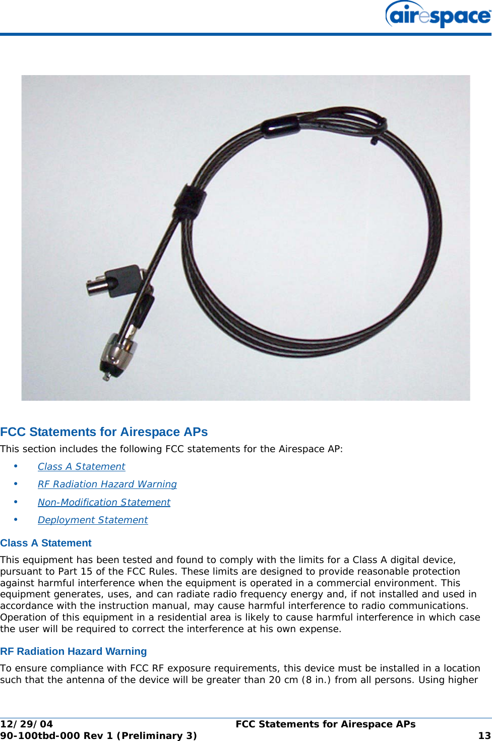 12/29/04 FCC Statements for Airespace APs90-100tbd-000 Rev 1 (Preliminary 3) 13FCC Statements for Airespace APsFCC Statements for Airespace APsThis section includes the following FCC statements for the Airespace AP:•Class A Statement •RF Radiation Hazard Warning •Non-Modification Statement •Deployment Statement Class A StatementClass A StatementThis equipment has been tested and found to comply with the limits for a Class A digital device, pursuant to Part 15 of the FCC Rules. These limits are designed to provide reasonable protection against harmful interference when the equipment is operated in a commercial environment. This equipment generates, uses, and can radiate radio frequency energy and, if not installed and used in accordance with the instruction manual, may cause harmful interference to radio communications. Operation of this equipment in a residential area is likely to cause harmful interference in which case the user will be required to correct the interference at his own expense.RF Radiation Hazard WarningRF Radiation Hazard WarningTo ensure compliance with FCC RF exposure requirements, this device must be installed in a location such that the antenna of the device will be greater than 20 cm (8 in.) from all persons. Using higher 