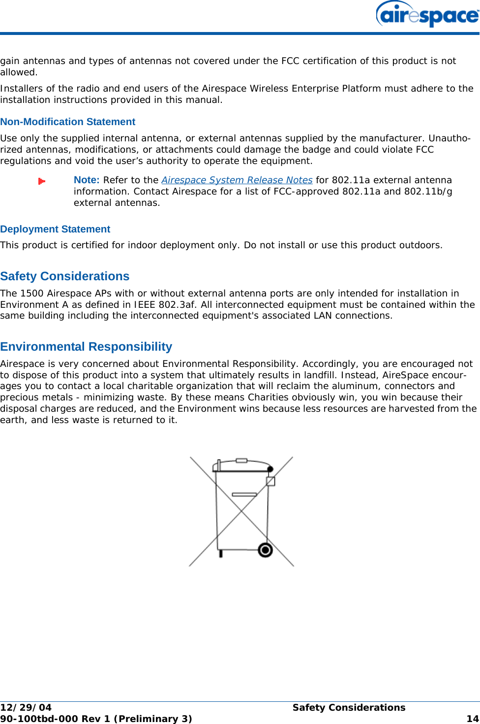 12/29/04 Safety Considerations90-100tbd-000 Rev 1 (Preliminary 3) 14gain antennas and types of antennas not covered under the FCC certification of this product is not allowed. Installers of the radio and end users of the Airespace Wireless Enterprise Platform must adhere to the installation instructions provided in this manual.Non-Modification StatementNon-Modification StatementUse only the supplied internal antenna, or external antennas supplied by the manufacturer. Unautho-rized antennas, modifications, or attachments could damage the badge and could violate FCC regulations and void the user’s authority to operate the equipment.Deployment StatementDeployment StatementThis product is certified for indoor deployment only. Do not install or use this product outdoors.Safety ConsiderationsSafety ConsiderationsThe 1500 Airespace APs with or without external antenna ports are only intended for installation in Environment A as defined in IEEE 802.3af. All interconnected equipment must be contained within the same building including the interconnected equipment&apos;s associated LAN connections.Environmental ResponsibilityEnvironmental ResponsibilityAirespace is very concerned about Environmental Responsibility. Accordingly, you are encouraged not to dispose of this product into a system that ultimately results in landfill. Instead, AireSpace encour-ages you to contact a local charitable organization that will reclaim the aluminum, connectors and precious metals - minimizing waste. By these means Charities obviously win, you win because their disposal charges are reduced, and the Environment wins because less resources are harvested from the earth, and less waste is returned to it. Note: Refer to the Airespace System Release Notes for 802.11a external antenna information. Contact Airespace for a list of FCC-approved 802.11a and 802.11b/g external antennas. 