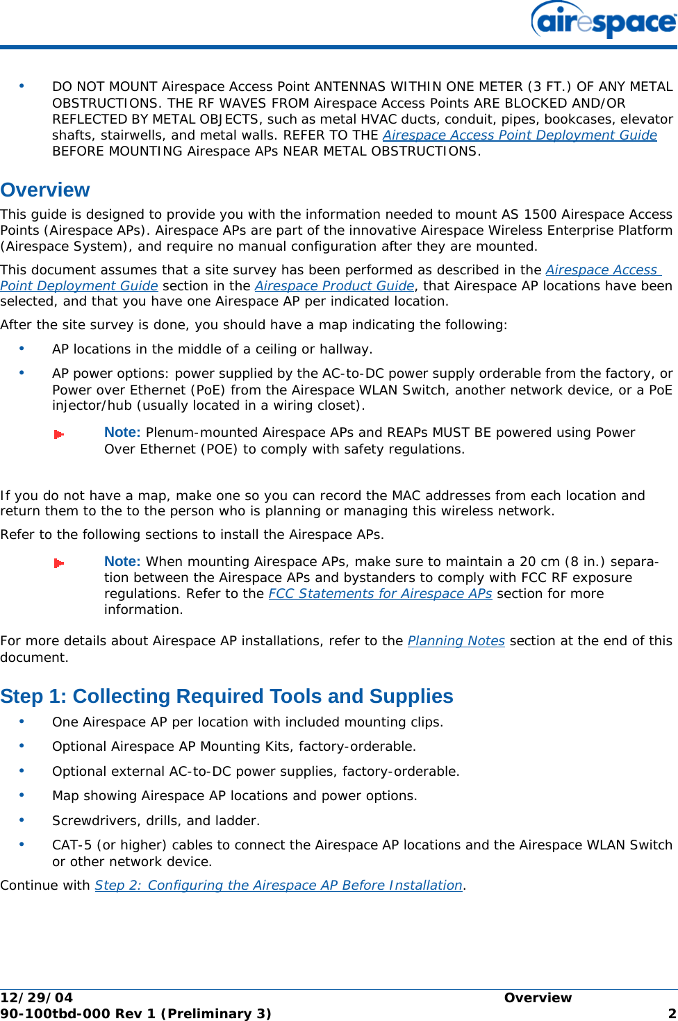 12/29/04 Overview90-100tbd-000 Rev 1 (Preliminary 3) 2•DO NOT MOUNT Airespace Access Point ANTENNAS WITHIN ONE METER (3 FT.) OF ANY METAL OBSTRUCTIONS. THE RF WAVES FROM Airespace Access Points ARE BLOCKED AND/OR REFLECTED BY METAL OBJECTS, such as metal HVAC ducts, conduit, pipes, bookcases, elevator shafts, stairwells, and metal walls. REFER TO THE Airespace Access Point Deployment Guide BEFORE MOUNTING Airespace APs NEAR METAL OBSTRUCTIONS.OverviewOverviewThis guide is designed to provide you with the information needed to mount AS 1500 Airespace Access Points (Airespace APs). Airespace APs are part of the innovative Airespace Wireless Enterprise Platform (Airespace System), and require no manual configuration after they are mounted. This document assumes that a site survey has been performed as described in the Airespace Access Point Deployment Guide section in the Airespace Product Guide, that Airespace AP locations have been selected, and that you have one Airespace AP per indicated location. After the site survey is done, you should have a map indicating the following:•AP locations in the middle of a ceiling or hallway.•AP power options: power supplied by the AC-to-DC power supply orderable from the factory, or Power over Ethernet (PoE) from the Airespace WLAN Switch, another network device, or a PoE injector/hub (usually located in a wiring closet).If you do not have a map, make one so you can record the MAC addresses from each location and return them to the to the person who is planning or managing this wireless network.Refer to the following sections to install the Airespace APs.For more details about Airespace AP installations, refer to the Planning Notes section at the end of this document.Step 1: Collecting Required Tools and SuppliesStep 1: Collecting Required Tools and Supplies•One Airespace AP per location with included mounting clips.•Optional Airespace AP Mounting Kits, factory-orderable.•Optional external AC-to-DC power supplies, factory-orderable.•Map showing Airespace AP locations and power options.•Screwdrivers, drills, and ladder.•CAT-5 (or higher) cables to connect the Airespace AP locations and the Airespace WLAN Switch or other network device.Continue with Step 2: Configuring the Airespace AP Before Installation.Note: Plenum-mounted Airespace APs and REAPs MUST BE powered using Power Over Ethernet (POE) to comply with safety regulations.Note: When mounting Airespace APs, make sure to maintain a 20 cm (8 in.) separa-tion between the Airespace APs and bystanders to comply with FCC RF exposure regulations. Refer to the FCC Statements for Airespace APs section for more information.