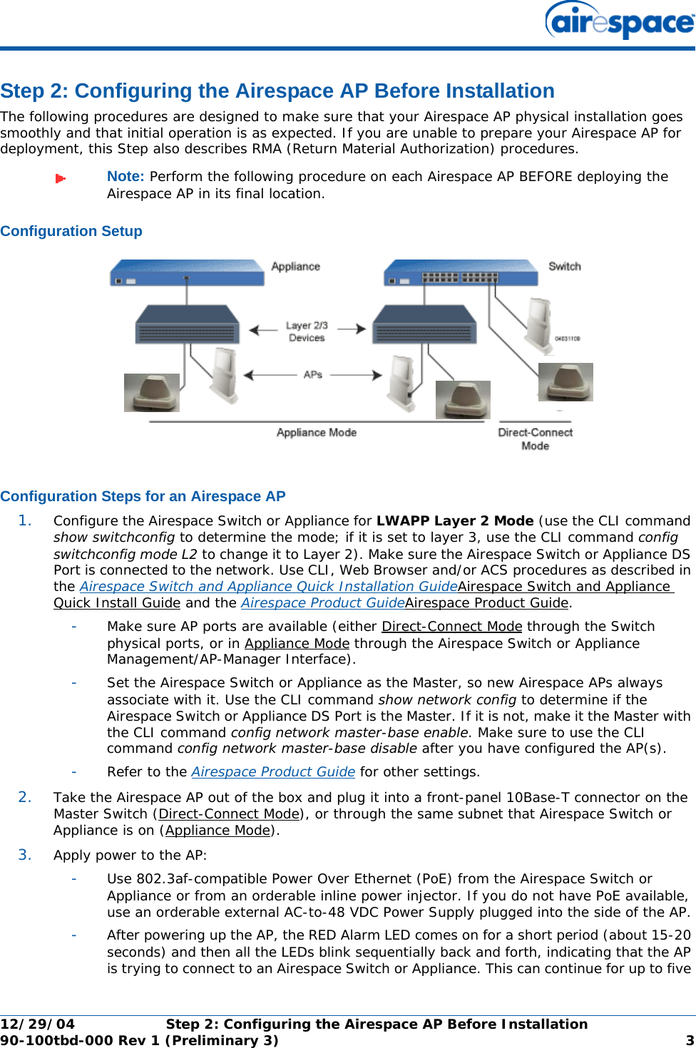 12/29/04 Step 2: Configuring the Airespace AP Before Installation90-100tbd-000 Rev 1 (Preliminary 3) 3Step 2: Configuring the Airespace AP Before InstallationStep 2: Configuring the Airespace AP Before InstallationThe following procedures are designed to make sure that your Airespace AP physical installation goes smoothly and that initial operation is as expected. If you are unable to prepare your Airespace AP for deployment, this Step also describes RMA (Return Material Authorization) procedures.Configuration SetupConfiguration SetupConfiguration Steps for an Airespace APConfiguration Steps for an Airespace AP1. Configure the Airespace Switch or Appliance for LWAPP Layer 2 Mode (use the CLI command show switchconfig to determine the mode; if it is set to layer 3, use the CLI command config switchconfig mode L2 to change it to Layer 2). Make sure the Airespace Switch or Appliance DS Port is connected to the network. Use CLI, Web Browser and/or ACS procedures as described in the Airespace Switch and Appliance Quick Installation GuideAirespace Switch and Appliance Quick Install Guide and the Airespace Product GuideAirespace Product Guide. -Make sure AP ports are available (either Direct-Connect Mode through the Switch physical ports, or in Appliance Mode through the Airespace Switch or Appliance Management/AP-Manager Interface).-Set the Airespace Switch or Appliance as the Master, so new Airespace APs always associate with it. Use the CLI command show network config to determine if the Airespace Switch or Appliance DS Port is the Master. If it is not, make it the Master with the CLI command config network master-base enable. Make sure to use the CLI command config network master-base disable after you have configured the AP(s).-Refer to the Airespace Product Guide for other settings.2. Take the Airespace AP out of the box and plug it into a front-panel 10Base-T connector on the Master Switch (Direct-Connect Mode), or through the same subnet that Airespace Switch or Appliance is on (Appliance Mode).3. Apply power to the AP:-Use 802.3af-compatible Power Over Ethernet (PoE) from the Airespace Switch or Appliance or from an orderable inline power injector. If you do not have PoE available, use an orderable external AC-to-48 VDC Power Supply plugged into the side of the AP.-After powering up the AP, the RED Alarm LED comes on for a short period (about 15-20 seconds) and then all the LEDs blink sequentially back and forth, indicating that the AP is trying to connect to an Airespace Switch or Appliance. This can continue for up to five Note: Perform the following procedure on each Airespace AP BEFORE deploying the Airespace AP in its final location.