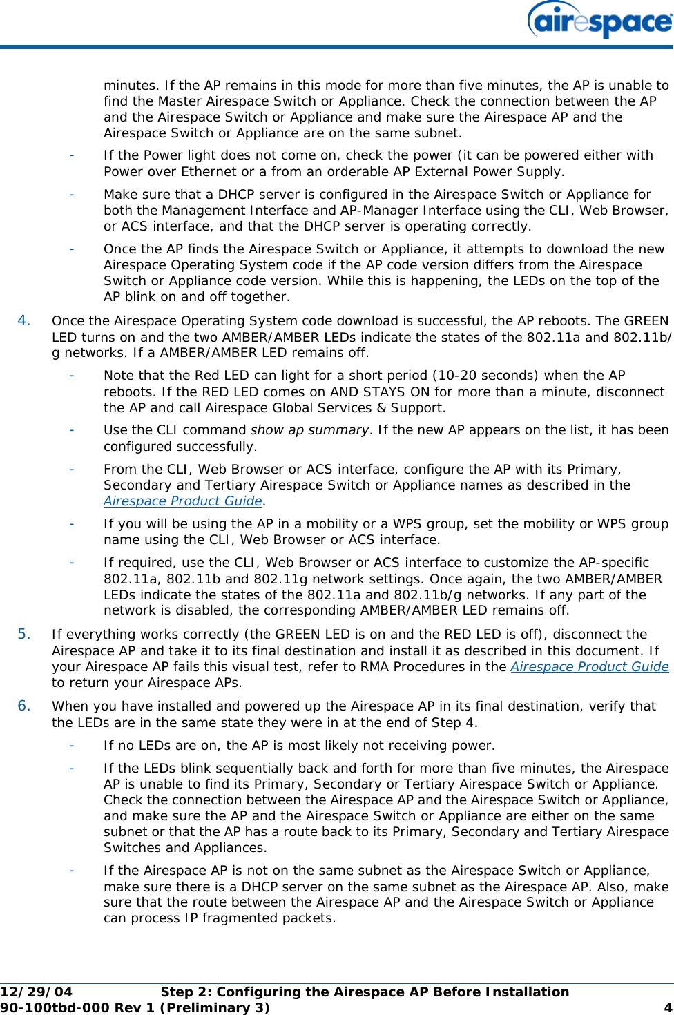 12/29/04 Step 2: Configuring the Airespace AP Before Installation90-100tbd-000 Rev 1 (Preliminary 3) 4minutes. If the AP remains in this mode for more than five minutes, the AP is unable to find the Master Airespace Switch or Appliance. Check the connection between the AP and the Airespace Switch or Appliance and make sure the Airespace AP and the Airespace Switch or Appliance are on the same subnet. -If the Power light does not come on, check the power (it can be powered either with Power over Ethernet or a from an orderable AP External Power Supply.-Make sure that a DHCP server is configured in the Airespace Switch or Appliance for both the Management Interface and AP-Manager Interface using the CLI, Web Browser, or ACS interface, and that the DHCP server is operating correctly. -Once the AP finds the Airespace Switch or Appliance, it attempts to download the new Airespace Operating System code if the AP code version differs from the Airespace Switch or Appliance code version. While this is happening, the LEDs on the top of the AP blink on and off together. 4. Once the Airespace Operating System code download is successful, the AP reboots. The GREEN LED turns on and the two AMBER/AMBER LEDs indicate the states of the 802.11a and 802.11b/g networks. If a AMBER/AMBER LED remains off. -Note that the Red LED can light for a short period (10-20 seconds) when the AP reboots. If the RED LED comes on AND STAYS ON for more than a minute, disconnect the AP and call Airespace Global Services &amp; Support. -Use the CLI command show ap summary. If the new AP appears on the list, it has been configured successfully.-From the CLI, Web Browser or ACS interface, configure the AP with its Primary, Secondary and Tertiary Airespace Switch or Appliance names as described in the Airespace Product Guide.-If you will be using the AP in a mobility or a WPS group, set the mobility or WPS group name using the CLI, Web Browser or ACS interface. -If required, use the CLI, Web Browser or ACS interface to customize the AP-specific 802.11a, 802.11b and 802.11g network settings. Once again, the two AMBER/AMBER LEDs indicate the states of the 802.11a and 802.11b/g networks. If any part of the network is disabled, the corresponding AMBER/AMBER LED remains off.5. If everything works correctly (the GREEN LED is on and the RED LED is off), disconnect the Airespace AP and take it to its final destination and install it as described in this document. If your Airespace AP fails this visual test, refer to RMA Procedures in the Airespace Product Guide to return your Airespace APs.6. When you have installed and powered up the Airespace AP in its final destination, verify that the LEDs are in the same state they were in at the end of Step 4. -If no LEDs are on, the AP is most likely not receiving power. -If the LEDs blink sequentially back and forth for more than five minutes, the Airespace AP is unable to find its Primary, Secondary or Tertiary Airespace Switch or Appliance. Check the connection between the Airespace AP and the Airespace Switch or Appliance, and make sure the AP and the Airespace Switch or Appliance are either on the same subnet or that the AP has a route back to its Primary, Secondary and Tertiary Airespace Switches and Appliances. -If the Airespace AP is not on the same subnet as the Airespace Switch or Appliance, make sure there is a DHCP server on the same subnet as the Airespace AP. Also, make sure that the route between the Airespace AP and the Airespace Switch or Appliance can process IP fragmented packets.