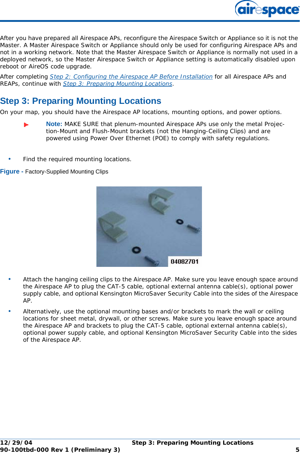 12/29/04 Step 3: Preparing Mounting Locations90-100tbd-000 Rev 1 (Preliminary 3) 5After you have prepared all Airespace APs, reconfigure the Airespace Switch or Appliance so it is not the Master. A Master Airespace Switch or Appliance should only be used for configuring Airespace APs and not in a working network. Note that the Master Airespace Switch or Appliance is normally not used in a deployed network, so the Master Airespace Switch or Appliance setting is automatically disabled upon reboot or AireOS code upgrade.After completing Step 2: Configuring the Airespace AP Before Installation for all Airespace APs and REAPs, continue with Step 3: Preparing Mounting Locations.Step 3: Preparing Mounting LocationsStep 3: Preparing Mounting LocationsOn your map, you should have the Airespace AP locations, mounting options, and power options.•Find the required mounting locations.Figure - Factory-Supplied Mounting Clips•Attach the hanging ceiling clips to the Airespace AP. Make sure you leave enough space around the Airespace AP to plug the CAT-5 cable, optional external antenna cable(s), optional power supply cable, and optional Kensington MicroSaver Security Cable into the sides of the Airespace AP.•Alternatively, use the optional mounting bases and/or brackets to mark the wall or ceiling locations for sheet metal, drywall, or other screws. Make sure you leave enough space around the Airespace AP and brackets to plug the CAT-5 cable, optional external antenna cable(s), optional power supply cable, and optional Kensington MicroSaver Security Cable into the sides of the Airespace AP.Note: MAKE SURE that plenum-mounted Airespace APs use only the metal Projec-tion-Mount and Flush-Mount brackets (not the Hanging-Ceiling Clips) and are powered using Power Over Ethernet (POE) to comply with safety regulations.