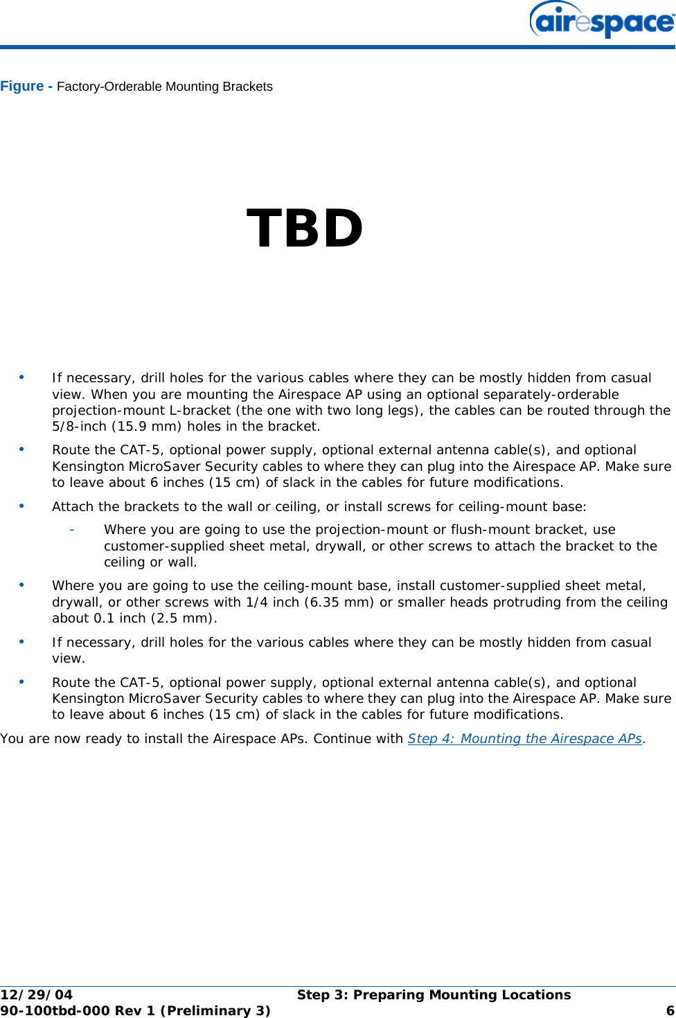 12/29/04 Step 3: Preparing Mounting Locations90-100tbd-000 Rev 1 (Preliminary 3) 6Figure - Factory-Orderable Mounting Brackets•If necessary, drill holes for the various cables where they can be mostly hidden from casual view. When you are mounting the Airespace AP using an optional separately-orderable projection-mount L-bracket (the one with two long legs), the cables can be routed through the 5/8-inch (15.9 mm) holes in the bracket.•Route the CAT-5, optional power supply, optional external antenna cable(s), and optional Kensington MicroSaver Security cables to where they can plug into the Airespace AP. Make sure to leave about 6 inches (15 cm) of slack in the cables for future modifications.•Attach the brackets to the wall or ceiling, or install screws for ceiling-mount base:-Where you are going to use the projection-mount or flush-mount bracket, use customer-supplied sheet metal, drywall, or other screws to attach the bracket to the ceiling or wall.•Where you are going to use the ceiling-mount base, install customer-supplied sheet metal, drywall, or other screws with 1/4 inch (6.35 mm) or smaller heads protruding from the ceiling about 0.1 inch (2.5 mm).•If necessary, drill holes for the various cables where they can be mostly hidden from casual view. •Route the CAT-5, optional power supply, optional external antenna cable(s), and optional Kensington MicroSaver Security cables to where they can plug into the Airespace AP. Make sure to leave about 6 inches (15 cm) of slack in the cables for future modifications.You are now ready to install the Airespace APs. Continue with Step 4: Mounting the Airespace APs.TBD