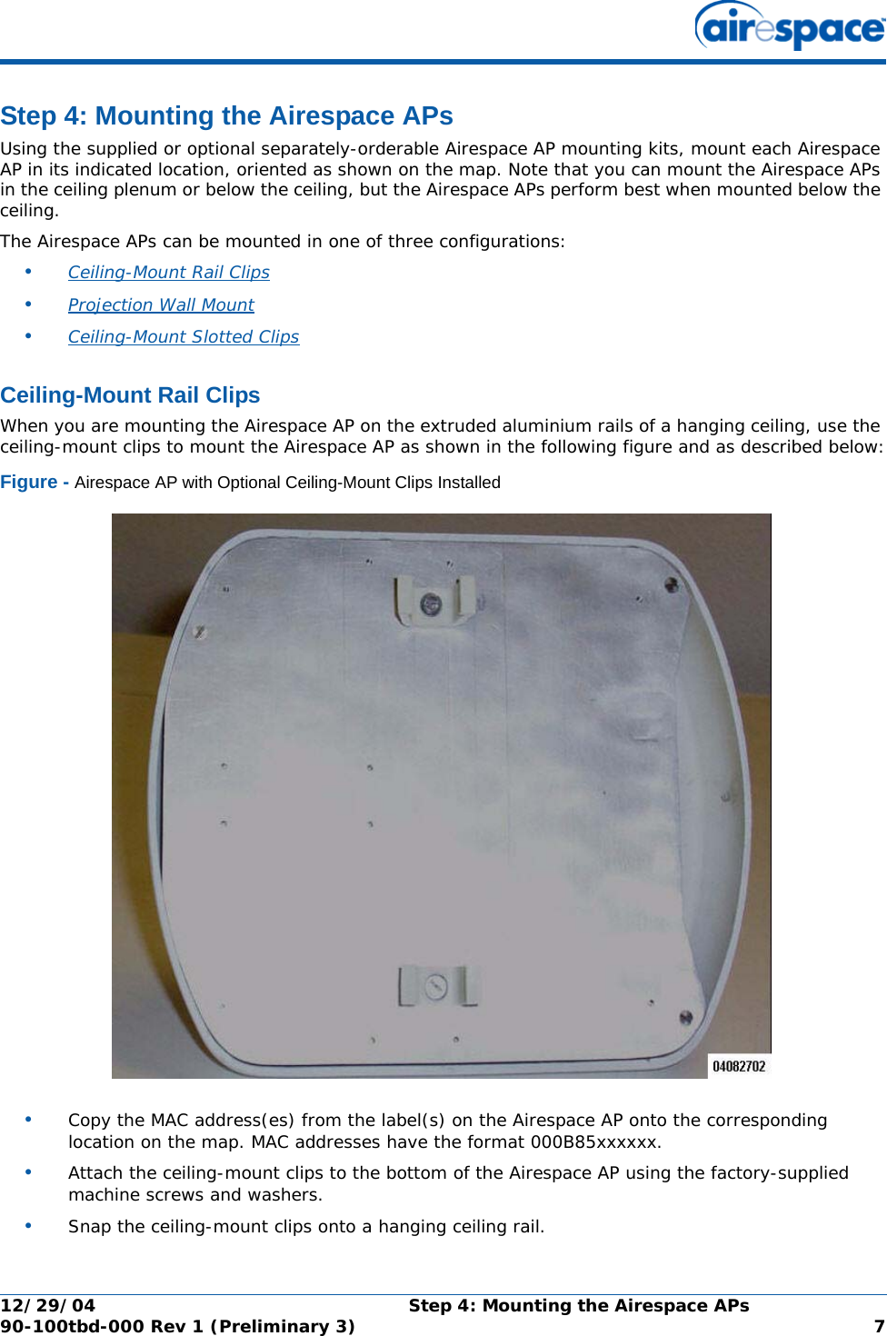 12/29/04 Step 4: Mounting the Airespace APs90-100tbd-000 Rev 1 (Preliminary 3) 7Step 4: Mounting the Airespace APsStep 4: Mounting the Airespace APsUsing the supplied or optional separately-orderable Airespace AP mounting kits, mount each Airespace AP in its indicated location, oriented as shown on the map. Note that you can mount the Airespace APs in the ceiling plenum or below the ceiling, but the Airespace APs perform best when mounted below the ceiling.The Airespace APs can be mounted in one of three configurations:•Ceiling-Mount Rail Clips •Projection Wall Mount •Ceiling-Mount Slotted Clips Ceiling-Mount Rail ClipsCeiling-Mount Rail ClipsWhen you are mounting the Airespace AP on the extruded aluminium rails of a hanging ceiling, use the ceiling-mount clips to mount the Airespace AP as shown in the following figure and as described below:Figure - Airespace AP with Optional Ceiling-Mount Clips Installed•Copy the MAC address(es) from the label(s) on the Airespace AP onto the corresponding location on the map. MAC addresses have the format 000B85xxxxxx.•Attach the ceiling-mount clips to the bottom of the Airespace AP using the factory-supplied machine screws and washers.•Snap the ceiling-mount clips onto a hanging ceiling rail.