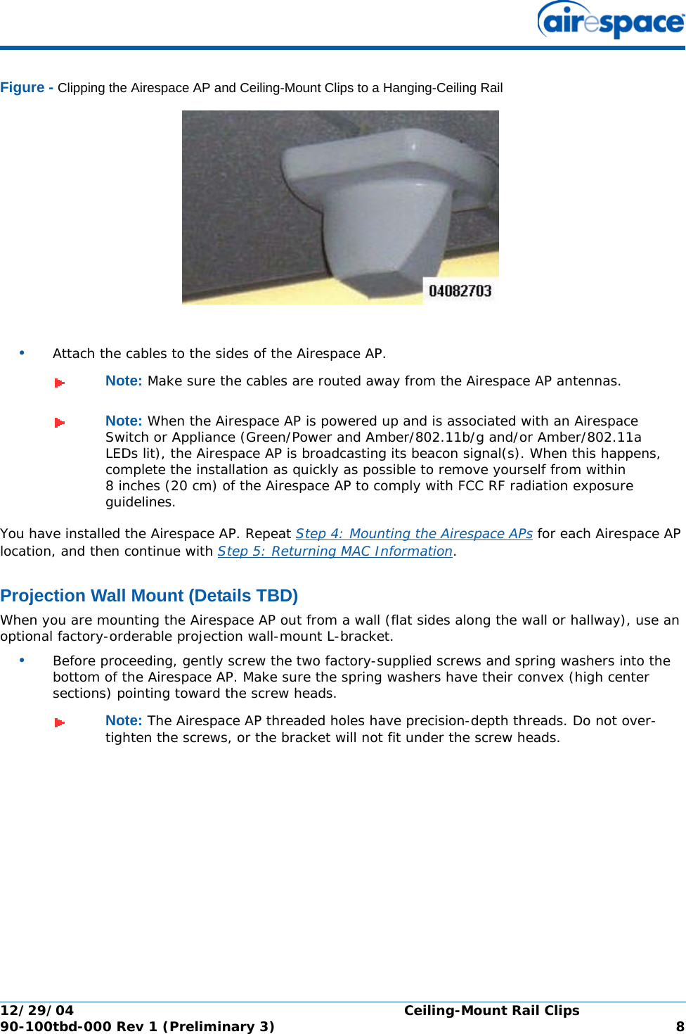 12/29/04 Ceiling-Mount Rail Clips90-100tbd-000 Rev 1 (Preliminary 3) 8Figure - Clipping the Airespace AP and Ceiling-Mount Clips to a Hanging-Ceiling Rail•Attach the cables to the sides of the Airespace AP.You have installed the Airespace AP. Repeat Step 4: Mounting the Airespace APs for each Airespace AP location, and then continue with Step 5: Returning MAC Information.Projection Wall Mount (Details TBD)Projection Wall MountWhen you are mounting the Airespace AP out from a wall (flat sides along the wall or hallway), use an optional factory-orderable projection wall-mount L-bracket.•Before proceeding, gently screw the two factory-supplied screws and spring washers into the bottom of the Airespace AP. Make sure the spring washers have their convex (high center sections) pointing toward the screw heads.Note: Make sure the cables are routed away from the Airespace AP antennas.Note: When the Airespace AP is powered up and is associated with an Airespace Switch or Appliance (Green/Power and Amber/802.11b/g and/or Amber/802.11a LEDs lit), the Airespace AP is broadcasting its beacon signal(s). When this happens, complete the installation as quickly as possible to remove yourself from within 8 inches (20 cm) of the Airespace AP to comply with FCC RF radiation exposure guidelines.Note: The Airespace AP threaded holes have precision-depth threads. Do not over-tighten the screws, or the bracket will not fit under the screw heads.