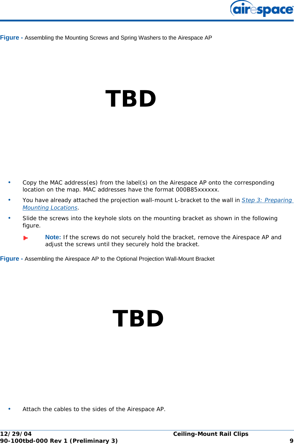 12/29/04 Ceiling-Mount Rail Clips90-100tbd-000 Rev 1 (Preliminary 3) 9Figure - Assembling the Mounting Screws and Spring Washers to the Airespace AP•Copy the MAC address(es) from the label(s) on the Airespace AP onto the corresponding location on the map. MAC addresses have the format 000B85xxxxxx.•You have already attached the projection wall-mount L-bracket to the wall in Step 3: Preparing Mounting Locations.•Slide the screws into the keyhole slots on the mounting bracket as shown in the following figure.Figure - Assembling the Airespace AP to the Optional Projection Wall-Mount Bracket•Attach the cables to the sides of the Airespace AP.Note: If the screws do not securely hold the bracket, remove the Airespace AP and adjust the screws until they securely hold the bracket.TBDTBD
