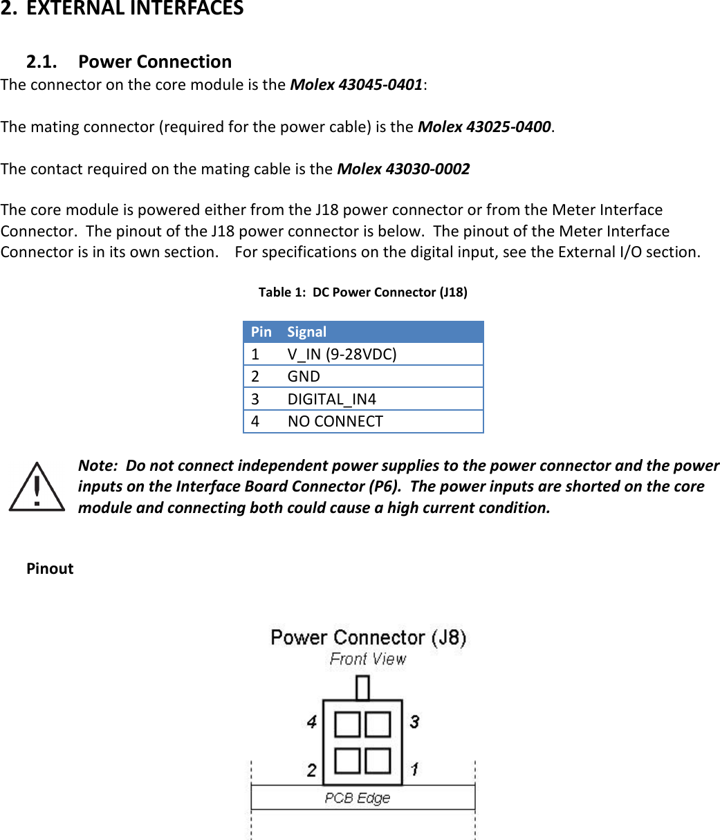   2. EXTERNAL INTERFACES  2.1. Power Connection The connector on the core module is the Molex 43045-0401:    The mating connector (required for the power cable) is the Molex 43025-0400.    The contact required on the mating cable is the Molex 43030-0002  The core module is powered either from the J18 power connector or from the Meter Interface Connector.  The pinout of the J18 power connector is below.  The pinout of the Meter Interface Connector is in its own section.    For specifications on the digital input, see the External I/O section.    Table 1:  DC Power Connector (J18)  Pin Signal 1 V_IN (9-28VDC) 2 GND 3 DIGITAL_IN4 4  NO CONNECT  Note:  Do not connect independent power supplies to the power connector and the power inputs on the Interface Board Connector (P6).  The power inputs are shorted on the core module and connecting both could cause a high current condition.     Pinout       