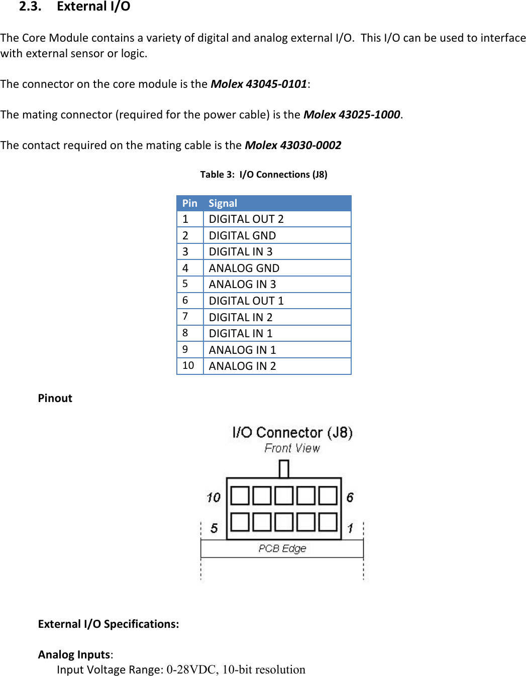   2.3. External I/O  The Core Module contains a variety of digital and analog external I/O.  This I/O can be used to interface with external sensor or logic.   The connector on the core module is the Molex 43045-0101:    The mating connector (required for the power cable) is the Molex 43025-1000.    The contact required on the mating cable is the Molex 43030-0002  Table 3:  I/O Connections (J8)  Pin Signal 1 DIGITAL OUT 2 2 DIGITAL GND 3 DIGITAL IN 3 4 ANALOG GND 5 ANALOG IN 3 6 DIGITAL OUT 1 7 DIGITAL IN 2 8 DIGITAL IN 1 9 ANALOG IN 1 10 ANALOG IN 2  Pinout    External I/O Specifications:    Analog Inputs:   Input Voltage Range: 0-28VDC, 10-bit resolution  