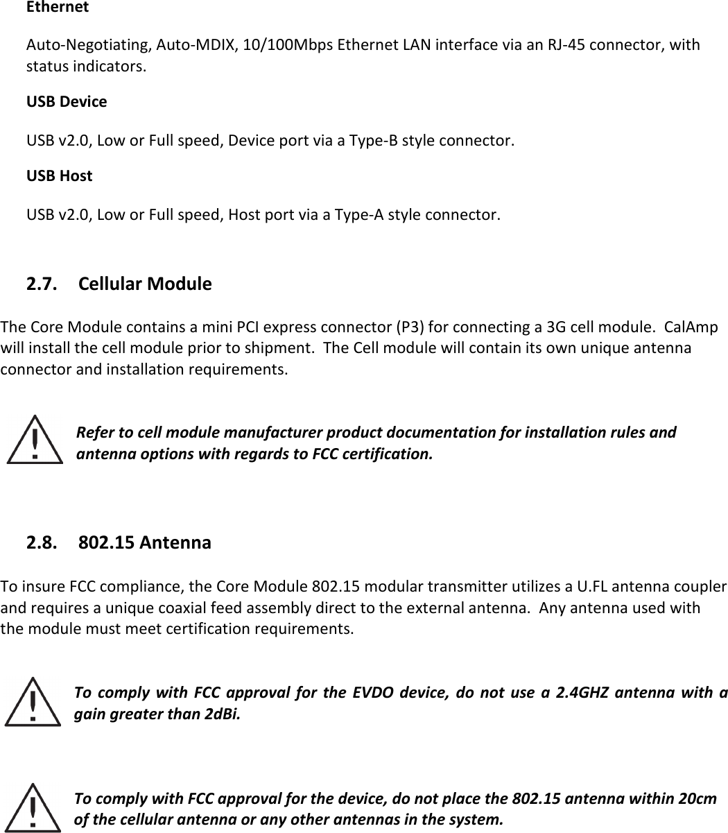   Ethernet Auto-Negotiating, Auto-MDIX, 10/100Mbps Ethernet LAN interface via an RJ-45 connector, with status indicators. USB Device USB v2.0, Low or Full speed, Device port via a Type-B style connector. USB Host USB v2.0, Low or Full speed, Host port via a Type-A style connector.   2.7. Cellular Module  The Core Module contains a mini PCI express connector (P3) for connecting a 3G cell module.  CalAmp will install the cell module prior to shipment.  The Cell module will contain its own unique antenna connector and installation requirements.   Refer to cell module manufacturer product documentation for installation rules and antenna options with regards to FCC certification.      2.8. 802.15 Antenna  To insure FCC compliance, the Core Module 802.15 modular transmitter utilizes a U.FL antenna coupler and requires a unique coaxial feed assembly direct to the external antenna.  Any antenna used with the module must meet certification requirements.       To  comply  with  FCC  approval  for  the  EVDO device,  do not  use  a 2.4GHZ  antenna with  a gain greater than 2dBi.      To comply with FCC approval for the device, do not place the 802.15 antenna within 20cm of the cellular antenna or any other antennas in the system.     