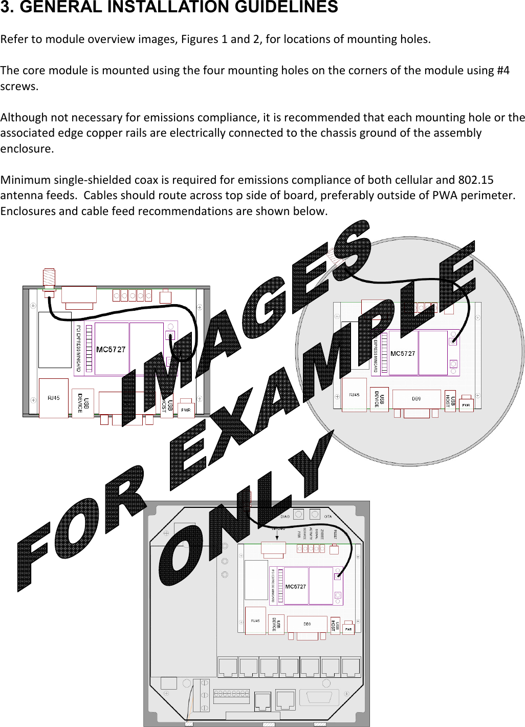   3. GENERAL INSTALLATION GUIDELINES  Refer to module overview images, Figures 1 and 2, for locations of mounting holes.    The core module is mounted using the four mounting holes on the corners of the module using #4 screws.  Although not necessary for emissions compliance, it is recommended that each mounting hole or the associated edge copper rails are electrically connected to the chassis ground of the assembly enclosure.  Minimum single-shielded coax is required for emissions compliance of both cellular and 802.15 antenna feeds.  Cables should route across top side of board, preferably outside of PWA perimeter.  Enclosures and cable feed recommendations are shown below.                      