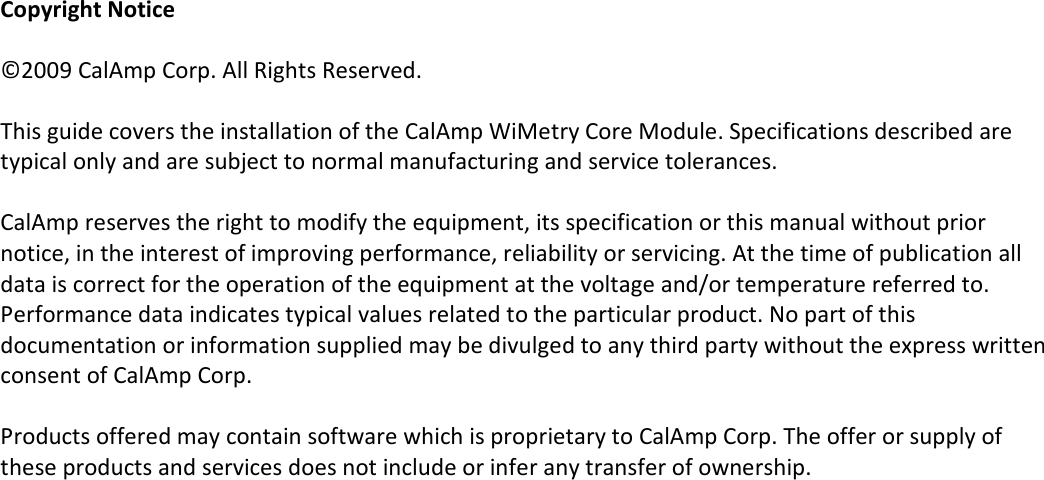   Copyright Notice  ©2009 CalAmp Corp. All Rights Reserved.   This guide covers the installation of the CalAmp WiMetry Core Module. Specifications described are typical only and are subject to normal manufacturing and service tolerances.   CalAmp reserves the right to modify the equipment, its specification or this manual without prior notice, in the interest of improving performance, reliability or servicing. At the time of publication all data is correct for the operation of the equipment at the voltage and/or temperature referred to. Performance data indicates typical values related to the particular product. No part of this documentation or information supplied may be divulged to any third party without the express written consent of CalAmp Corp.  Products offered may contain software which is proprietary to CalAmp Corp. The offer or supply of these products and services does not include or infer any transfer of ownership.  