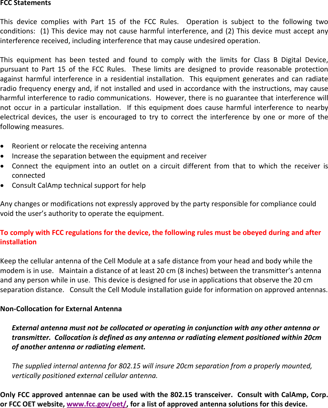   FCC Statements  This  device  complies  with  Part  15  of  the  FCC  Rules.    Operation  is  subject  to  the  following  two conditions:  (1) This device may not cause harmful interference, and (2) This device must accept any interference received, including interference that may cause undesired operation.  This  equipment  has  been  tested  and  found  to  comply  with  the  limits  for  Class  B  Digital  Device, pursuant  to  Part  15  of  the  FCC  Rules.    These  limits  are  designed  to  provide  reasonable  protection against  harmful  interference  in  a  residential  installation.   This  equipment  generates  and  can  radiate radio frequency energy and, if not installed and used in accordance with  the instructions, may cause harmful interference to radio communications.  However, there is no guarantee that interference will not  occur  in  a  particular  installation.    If  this  equipment  does  cause  harmful  interference  to  nearby electrical  devices,  the  user  is  encouraged  to  try  to  correct  the  interference  by  one  or  more  of  the following measures.  • Reorient or relocate the receiving antenna • Increase the separation between the equipment and receiver • Connect  the  equipment  into  an  outlet  on  a  circuit  different  from  that  to  which  the  receiver  is connected • Consult CalAmp technical support for help  Any changes or modifications not expressly approved by the party responsible for compliance could void the user’s authority to operate the equipment.  To comply with FCC regulations for the device, the following rules must be obeyed during and after installation  Keep the cellular antenna of the Cell Module at a safe distance from your head and body while the modem is in use.   Maintain a distance of at least 20 cm (8 inches) between the transmitter’s antenna and any person while in use.  This device is designed for use in applications that observe the 20 cm separation distance.   Consult the Cell Module installation guide for information on approved antennas.    Non-Collocation for External Antenna  External antenna must not be collocated or operating in conjunction with any other antenna or transmitter.  Collocation is defined as any antenna or radiating element positioned within 20cm of another antenna or radiating element.  The supplied internal antenna for 802.15 will insure 20cm separation from a properly mounted, vertically positioned external cellular antenna.  Only FCC approved antennae can be used with the 802.15 transceiver.  Consult with CalAmp, Corp. or FCC OET website, www.fcc.gov/oet/, for a list of approved antenna solutions for this device. 