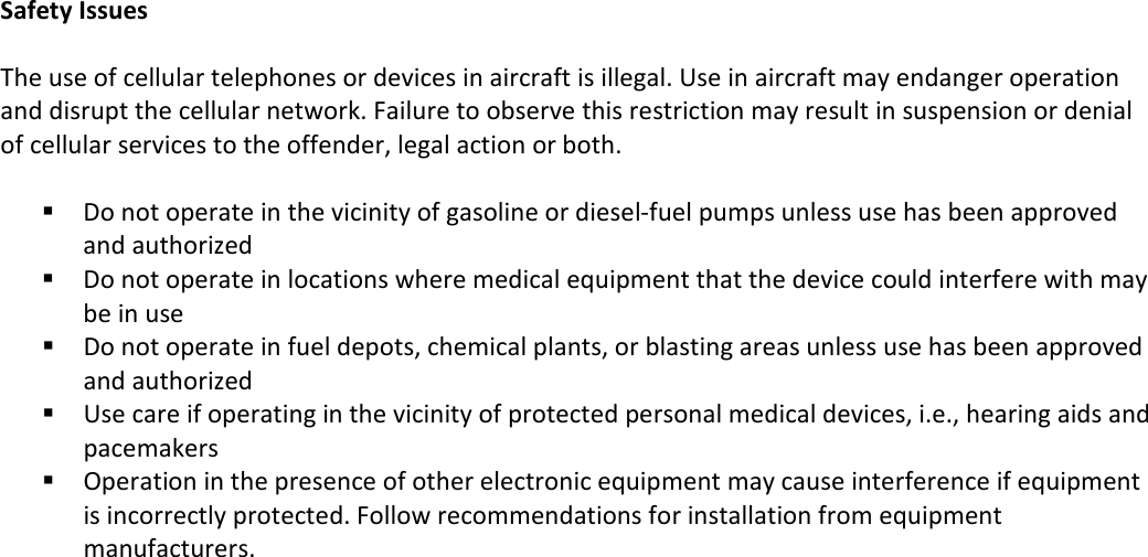   Safety Issues  The use of cellular telephones or devices in aircraft is illegal. Use in aircraft may endanger operation and disrupt the cellular network. Failure to observe this restriction may result in suspension or denial of cellular services to the offender, legal action or both.    Do not operate in the vicinity of gasoline or diesel-fuel pumps unless use has been approved and authorized  Do not operate in locations where medical equipment that the device could interfere with may be in use  Do not operate in fuel depots, chemical plants, or blasting areas unless use has been approved and authorized  Use care if operating in the vicinity of protected personal medical devices, i.e., hearing aids and pacemakers  Operation in the presence of other electronic equipment may cause interference if equipment is incorrectly protected. Follow recommendations for installation from equipment manufacturers. 