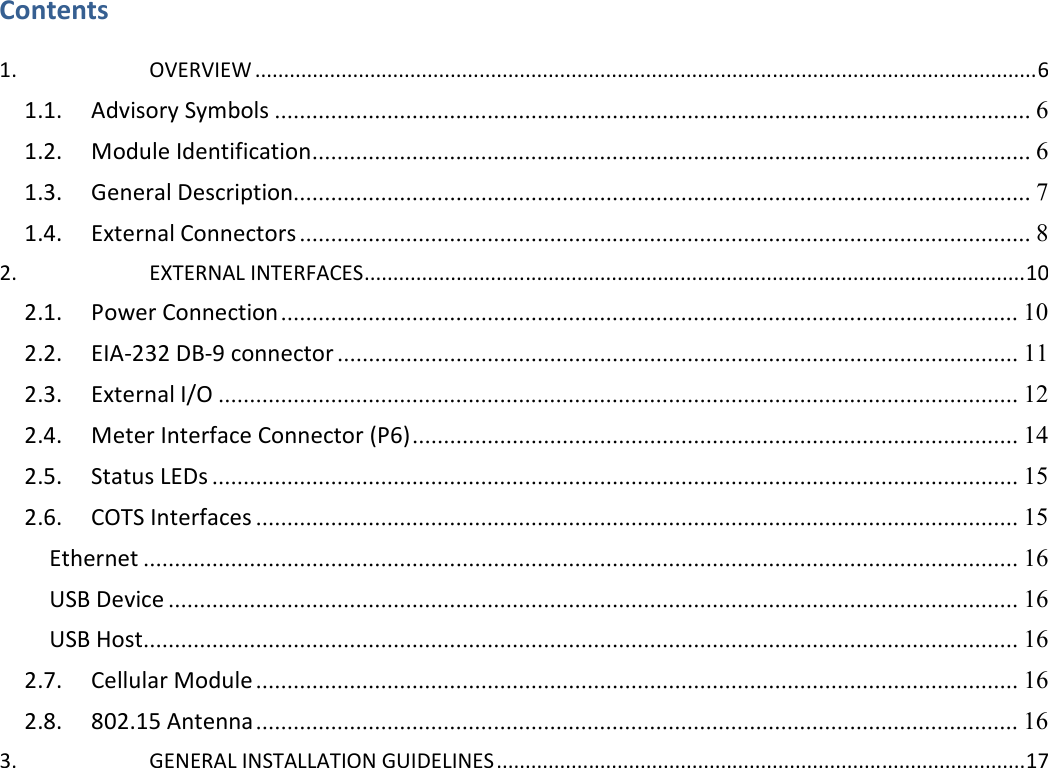    Contents  1.  OVERVIEW ........................................................................................................................................ 6 1.1. Advisory Symbols ......................................................................................................................... 6 1.2. Module Identification ................................................................................................................... 6 1.3. General Description...................................................................................................................... 7 1.4. External Connectors ..................................................................................................................... 8 2.  EXTERNAL INTERFACES ................................................................................................................... 10 2.1. Power Connection ...................................................................................................................... 10 2.2. EIA-232 DB-9 connector ............................................................................................................. 11 2.3. External I/O ................................................................................................................................ 12 2.4. Meter Interface Connector (P6) ................................................................................................. 14 2.5. Status LEDs ................................................................................................................................. 15 2.6. COTS Interfaces .......................................................................................................................... 15 Ethernet ............................................................................................................................................ 16 USB Device ........................................................................................................................................ 16 USB Host............................................................................................................................................ 16 2.7. Cellular Module .......................................................................................................................... 16 2.8. 802.15 Antenna .......................................................................................................................... 16 3.  GENERAL INSTALLATION GUIDELINES ............................................................................................ 17  