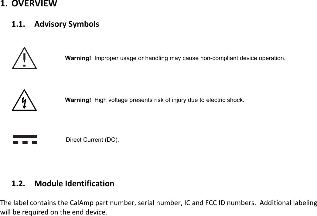   1. OVERVIEW  1.1. Advisory Symbols       Warning!  Improper usage or handling may cause non-compliant device operation.         Warning!  High voltage presents risk of injury due to electric shock.       Direct Current (DC).     1.2. Module Identification  The label contains the CalAmp part number, serial number, IC and FCC ID numbers.  Additional labeling will be required on the end device.     