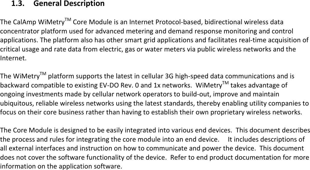   1.3. General Description  The CalAmp WiMetryTM Core Module is an Internet Protocol-based, bidirectional wireless data concentrator platform used for advanced metering and demand response monitoring and control applications. The platform also has other smart grid applications and facilitates real-time acquisition of critical usage and rate data from electric, gas or water meters via public wireless networks and the Internet.   The WiMetryTM platform supports the latest in cellular 3G high-speed data communications and is backward compatible to existing EV-DO Rev. 0 and 1x networks.  WiMetryTM takes advantage of ongoing investments made by cellular network operators to build-out, improve and maintain ubiquitous, reliable wireless networks using the latest standards, thereby enabling utility companies to focus on their core business rather than having to establish their own proprietary wireless networks.   The Core Module is designed to be easily integrated into various end devices.  This document describes the process and rules for integrating the core module into an end device.     It includes descriptions of all external interfaces and instruction on how to communicate and power the device.  This document does not cover the software functionality of the device.  Refer to end product documentation for more information on the application software.   