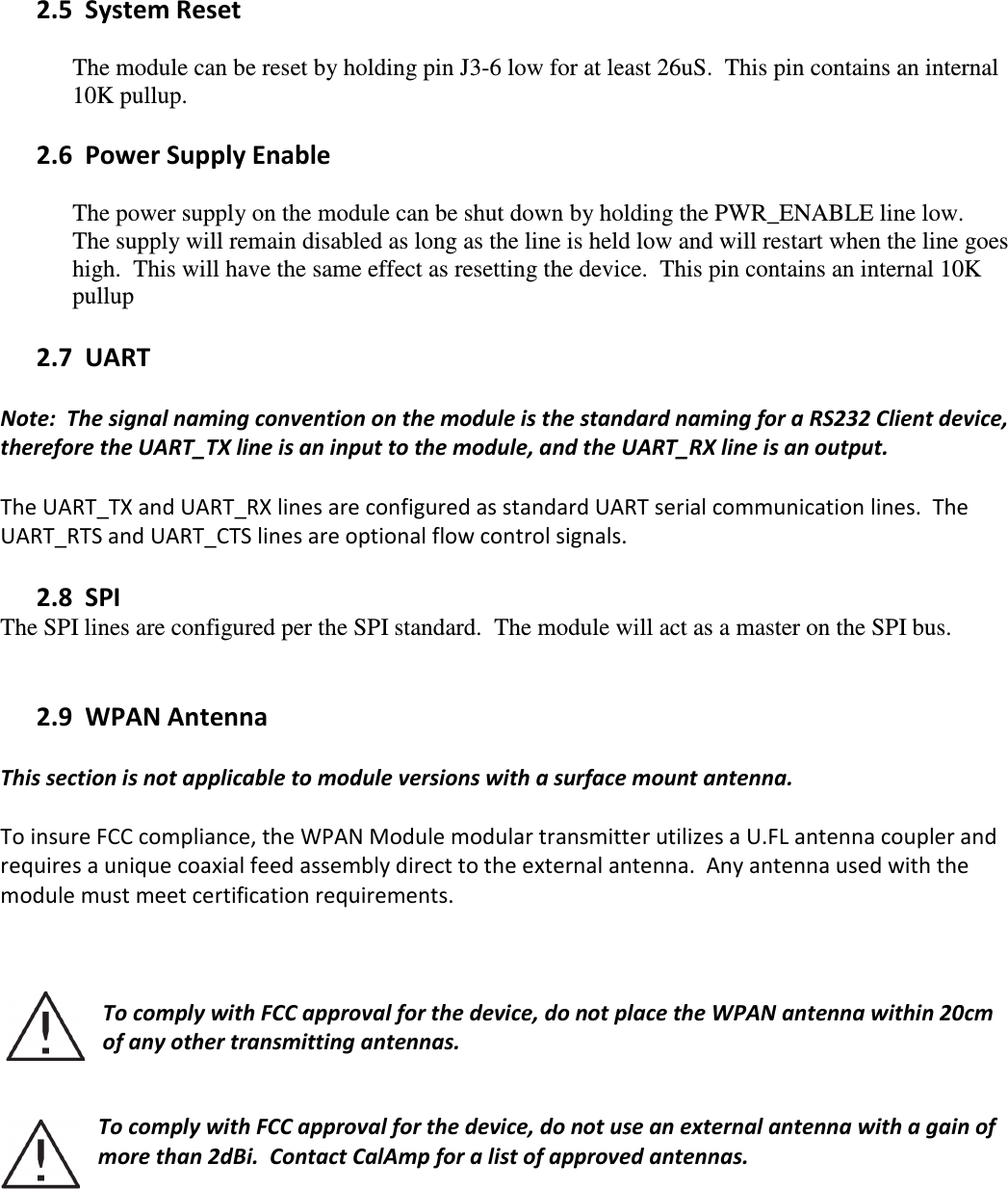  2.5   System Reset  The module can be reset by holding pin J3-6 low for at least 26uS.  This pin contains an internal 10K pullup.    2.6   Power Supply Enable  The power supply on the module can be shut down by holding the PWR_ENABLE line low.  The supply will remain disabled as long as the line is held low and will restart when the line goes high.  This will have the same effect as resetting the device.  This pin contains an internal 10K pullup  2.7   UART  Note:  The signal naming convention on the module is the standard naming for a RS232 Client device, therefore the UART_TX line is an input to the module, and the UART_RX line is an output.    The UART_TX and UART_RX lines are configured as standard UART serial communication lines.  The UART_RTS and UART_CTS lines are optional flow control signals.    2.8   SPI The SPI lines are configured per the SPI standard.  The module will act as a master on the SPI bus.     2.9   WPAN Antenna  This section is not applicable to module versions with a surface mount antenna.    To insure FCC compliance, the WPAN Module modular transmitter utilizes a U.FL antenna coupler and requires a unique coaxial feed assembly direct to the external antenna.  Any antenna used with the module must meet certification requirements.      To comply with FCC approval for the device, do not place the WPAN antenna within 20cm of any other transmitting antennas.     To comply with FCC approval for the device, do not use an external antenna with a gain of more than 2dBi.  Contact CalAmp for a list of approved antennas.  