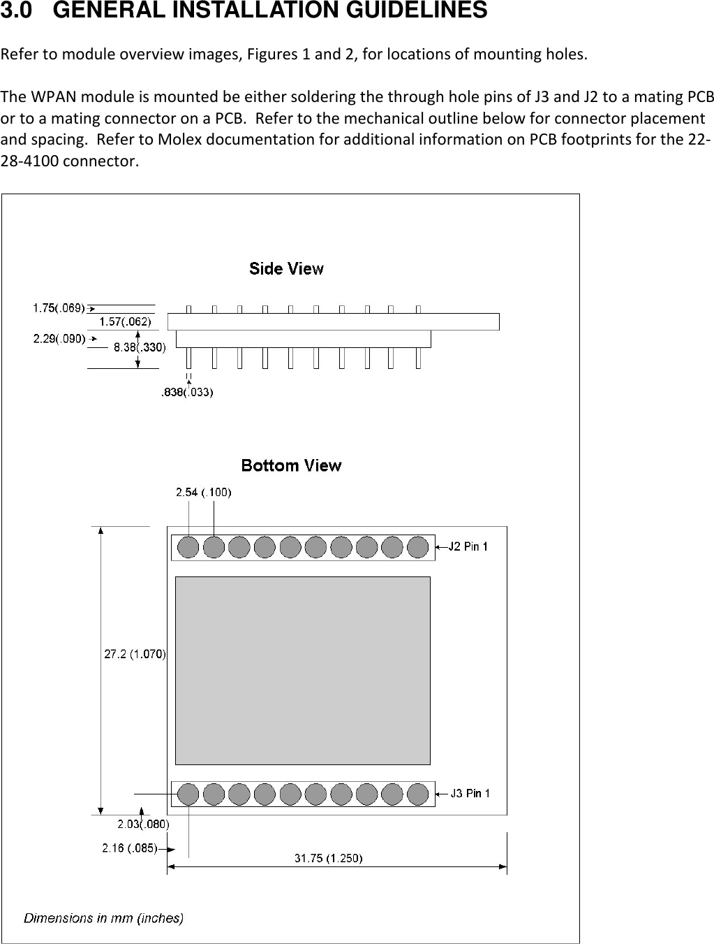 3.0 GENERAL INSTALLATION GUIDELINES  Refer to module overview images, Figures 1 and 2, for locations of mounting holes.    The WPAN module is mounted be either soldering the through hole pins of J3 and J2 to a mating PCB or to a mating connector on a PCB.  Refer to the mechanical outline below for connector placement and spacing.  Refer to Molex documentation for additional information on PCB footprints for the 22-28-4100 connector.      