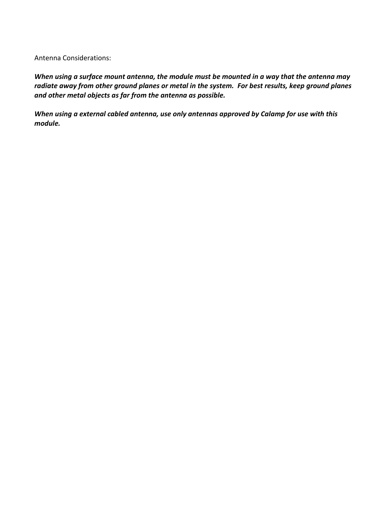   Antenna Considerations:    When using a surface mount antenna, the module must be mounted in a way that the antenna may radiate away from other ground planes or metal in the system.  For best results, keep ground planes and other metal objects as far from the antenna as possible.    When using a external cabled antenna, use only antennas approved by Calamp for use with this module.   