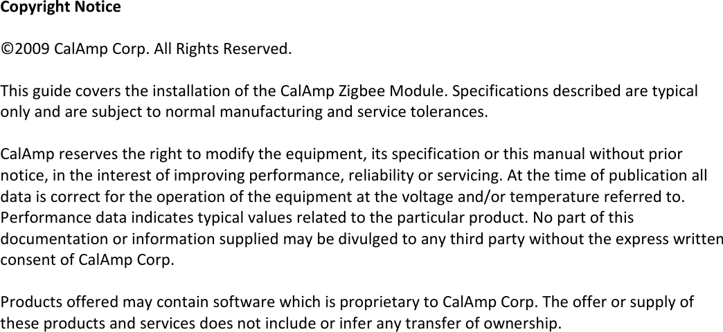 Copyright Notice  ©2009 CalAmp Corp. All Rights Reserved.   This guide covers the installation of the CalAmp Zigbee Module. Specifications described are typical only and are subject to normal manufacturing and service tolerances.   CalAmp reserves the right to modify the equipment, its specification or this manual without prior notice, in the interest of improving performance, reliability or servicing. At the time of publication all data is correct for the operation of the equipment at the voltage and/or temperature referred to. Performance data indicates typical values related to the particular product. No part of this documentation or information supplied may be divulged to any third party without the express written consent of CalAmp Corp.  Products offered may contain software which is proprietary to CalAmp Corp. The offer or supply of these products and services does not include or infer any transfer of ownership.  