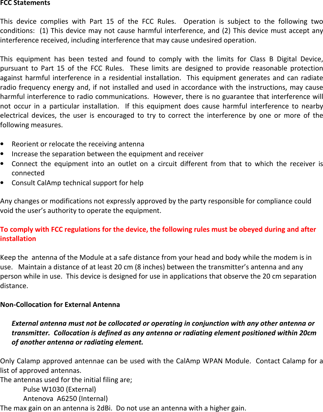 FCC Statements  This  device  complies  with  Part  15  of  the  FCC  Rules.    Operation  is  subject  to  the  following  two conditions:  (1) This device may not cause harmful interference, and (2) This device must accept any interference received, including interference that may cause undesired operation.  This  equipment  has  been  tested  and  found  to  comply  with  the  limits  for  Class  B  Digital  Device, pursuant  to  Part  15  of  the  FCC  Rules.    These  limits  are  designed  to  provide  reasonable  protection against  harmful  interference in  a  residential  installation.   This  equipment  generates  and  can  radiate radio frequency energy and, if not installed and used in accordance with the instructions, may cause harmful interference to radio communications.  However, there is no guarantee that interference will not  occur  in  a  particular  installation.    If  this  equipment  does  cause  harmful  interference  to  nearby electrical  devices,  the  user  is  encouraged  to  try  to  correct  the  interference  by  one  or  more  of  the following measures.  • Reorient or relocate the receiving antenna • Increase the separation between the equipment and receiver • Connect  the  equipment  into  an  outlet  on  a  circuit  different  from  that  to  which  the  receiver  is connected • Consult CalAmp technical support for help  Any changes or modifications not expressly approved by the party responsible for compliance could void the user’s authority to operate the equipment.  To comply with FCC regulations for the device, the following rules must be obeyed during and after installation  Keep the  antenna of the Module at a safe distance from your head and body while the modem is in use.   Maintain a distance of at least 20 cm (8 inches) between the transmitter’s antenna and any person while in use.  This device is designed for use in applications that observe the 20 cm separation distance.       Non-Collocation for External Antenna  External antenna must not be collocated or operating in conjunction with any other antenna or transmitter.  Collocation is defined as any antenna or radiating element positioned within 20cm of another antenna or radiating element.  Only Calamp approved antennae can be used with the CalAmp WPAN Module.  Contact Calamp for a list of approved antennas.   The antennas used for the initial filing are;     Pulse W1030 (External)     Antenova  A6250 (Internal) The max gain on an antenna is 2dBi.  Do not use an antenna with a higher gain.    