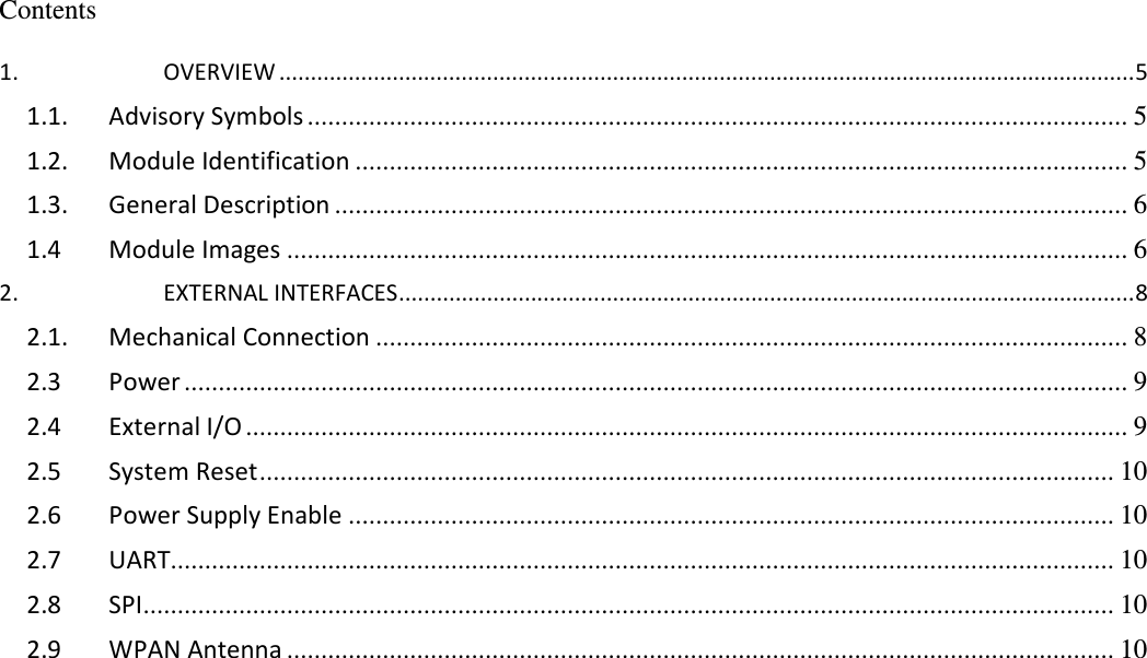     Contents  1. OVERVIEW ........................................................................................................................................5 1.1. Advisory Symbols ........................................................................................................................ 5 1.2. Module Identification ................................................................................................................. 5 1.3. General Description .................................................................................................................... 6 1.4 Module Images ........................................................................................................................... 6 2. EXTERNAL INTERFACES.....................................................................................................................8 2.1. Mechanical Connection .............................................................................................................. 8 2.3  Power .......................................................................................................................................... 9 2.4 External I/O ................................................................................................................................. 9 2.5 System Reset............................................................................................................................. 10 2.6 Power Supply Enable ................................................................................................................ 10 2.7 UART.......................................................................................................................................... 10 2.8 SPI.............................................................................................................................................. 10 2.9 WPAN Antenna ......................................................................................................................... 10  