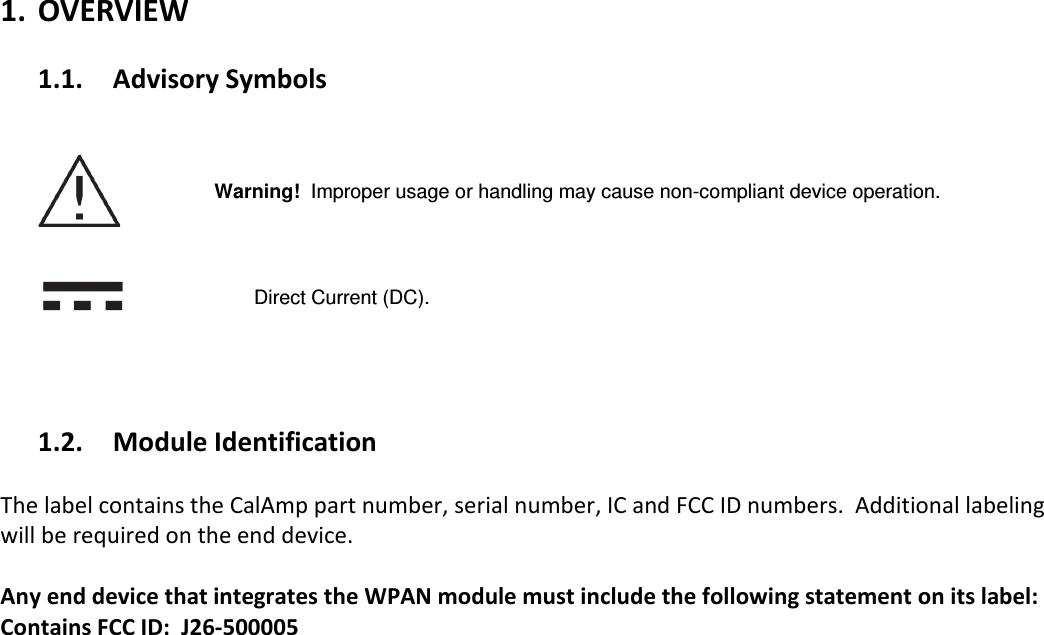 1. OVERVIEW  1.1. Advisory Symbols       Warning!  Improper usage or handling may cause non-compliant device operation.       Direct Current (DC).     1.2. Module Identification  The label contains the CalAmp part number, serial number, IC and FCC ID numbers.  Additional labeling will be required on the end device.    Any end device that integrates the WPAN module must include the following statement on its label:  Contains FCC ID:  J26-500005   