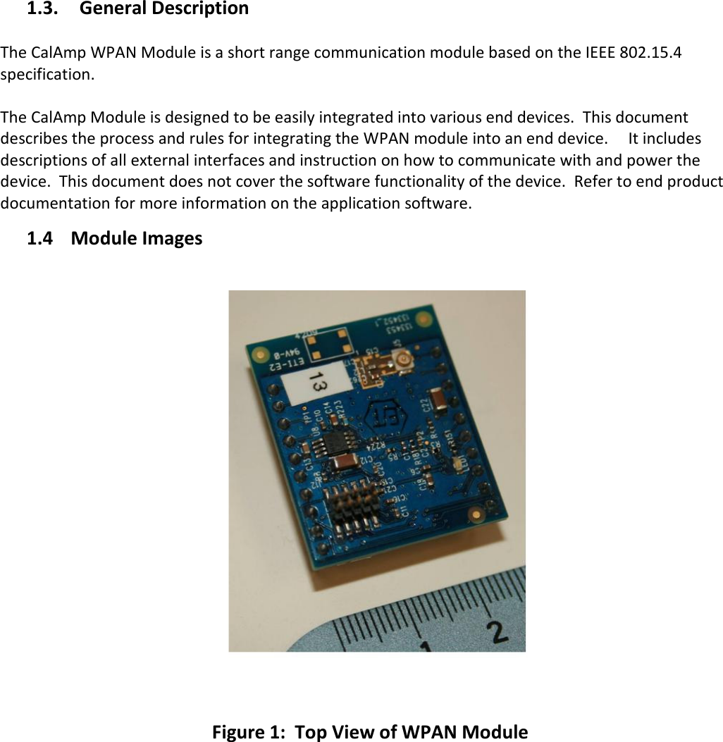 1.3. General Description  The CalAmp WPAN Module is a short range communication module based on the IEEE 802.15.4 specification.    The CalAmp Module is designed to be easily integrated into various end devices.  This document describes the process and rules for integrating the WPAN module into an end device.     It includes descriptions of all external interfaces and instruction on how to communicate with and power the device.  This document does not cover the software functionality of the device.  Refer to end product documentation for more information on the application software.    1.4 Module Images      Figure 1:  Top View of WPAN Module         