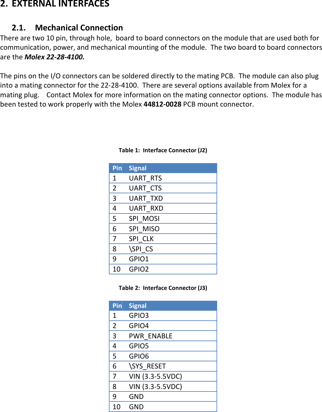 2. EXTERNAL INTERFACES  2.1. Mechanical Connection There are two 10 pin, through hole,  board to board connectors on the module that are used both for communication, power, and mechanical mounting of the module.  The two board to board connectors are the Molex 22-28-4100.    The pins on the I/O connectors can be soldered directly to the mating PCB.  The module can also plug into a mating connector for the 22-28-4100.  There are several options available from Molex for a mating plug.    Contact Molex for more information on the mating connector options.  The module has been tested to work properly with the Molex 44812-0028 PCB mount connector.       Table 1:  Interface Connector (J2)  Pin Signal 1 UART_RTS 2 UART_CTS 3 UART_TXD 4  UART_RXD 5   SPI_MOSI 6  SPI_MISO 7  SPI_CLK 8  \SPI_CS 9  GPIO1 10  GPIO2  Table 2:  Interface Connector (J3)  Pin Signal 1 GPIO3 2 GPIO4 3 PWR_ENABLE 4  GPIO5 5   GPIO6 6  \SYS_RESET 7  VIN (3.3-5.5VDC) 8  VIN (3.3-5.5VDC) 9  GND 10  GND  