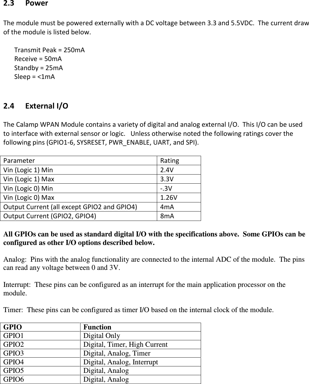   2.3   Power  The module must be powered externally with a DC voltage between 3.3 and 5.5VDC.  The current draw of the module is listed below.      Transmit Peak = 250mA   Receive = 50mA   Standby = 25mA Sleep = &lt;1mA      2.4 External I/O  The Calamp WPAN Module contains a variety of digital and analog external I/O.  This I/O can be used to interface with external sensor or logic.   Unless otherwise noted the following ratings cover the following pins (GPIO1-6, SYSRESET, PWR_ENABLE, UART, and SPI).    Parameter  Rating Vin (Logic 1) Min  2.4V Vin (Logic 1) Max  3.3V Vin (Logic 0) Min  -.3V Vin (Logic 0) Max  1.26V Output Current (all except GPIO2 and GPIO4)  4mA Output Current (GPIO2, GPIO4)  8mA  All GPIOs can be used as standard digital I/O with the specifications above.  Some GPIOs can be configured as other I/O options described below.    Analog:  Pins with the analog functionality are connected to the internal ADC of the module.  The pins can read any voltage between 0 and 3V.    Interrupt:  These pins can be configured as an interrupt for the main application processor on the module.    Timer:  These pins can be configured as timer I/O based on the internal clock of the module.    GPIO  Function GPIO1  Digital Only GPIO2  Digital, Timer, High Current GPIO3  Digital, Analog, Timer GPIO4  Digital, Analog, Interrupt GPIO5  Digital, Analog GPIO6  Digital, Analog 