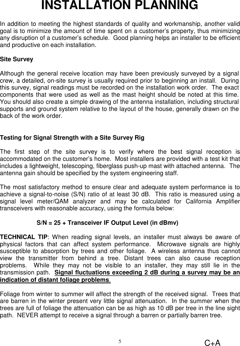 C+A5INSTALLATION PLANNINGIn addition to meeting the highest standards of quality and workmanship, another validgoal is to minimize the amount of time spent on a customer’s property, thus minimizingany disruption of a customer’s schedule.  Good planning helps an installer to be efficientand productive on each installation.Site SurveyAlthough the general receive location may have been previously surveyed by a signalcrew, a detailed, on-site survey is usually required prior to beginning an install.  Duringthis survey, signal readings must be recorded on the installation work order.  The exactcomponents that were used as well as the mast height should be noted at this time.You should also create a simple drawing of the antenna installation, including structuralsupports and ground system relative to the layout of the house, generally drawn on theback of the work order.Testing for Signal Strength with a Site Survey RigThe first step of the site survey is to verify where the best signal reception isaccommodated on the customer’s home.  Most installers are provided with a test kit thatincludes a lightweight, telescoping, fiberglass push-up mast with attached antenna.  Theantenna gain should be specified by the system engineering staff.The most satisfactory method to ensure clear and adequate system performance is toachieve a signal-to-noise (S/N) ratio of at least 30 dB.  This ratio is measured using asignal level meter/QAM analyzer and may be calculated for California Amplifiertransceivers with reasonable accuracy, using the formula below:S/N = 25 + Transceiver IF Output Level (in dBmv)TECHNICAL TIP: When reading signal levels, an installer must always be aware ofphysical factors that can affect system performance.  Microwave signals are highlysusceptible to absorption by trees and other foliage.  A wireless antenna thus cannotview the transmitter from behind a tree. Distant trees can also cause receptionproblems.  While they may not be visible to an installer, they may still lie in thetransmission path.  Signal fluctuations exceeding 2 dB during a survey may be anindication of distant foliage problems.Foliage from winter to summer will affect the strength of the received signal.  Trees thatare barren in the winter present very little signal attenuation.  In the summer when thetrees are full of foliage the attenuation can be as high as 10 dB per tree in the line sightpath.  NEVER attempt to receive a signal through a barren or partially barren tree.