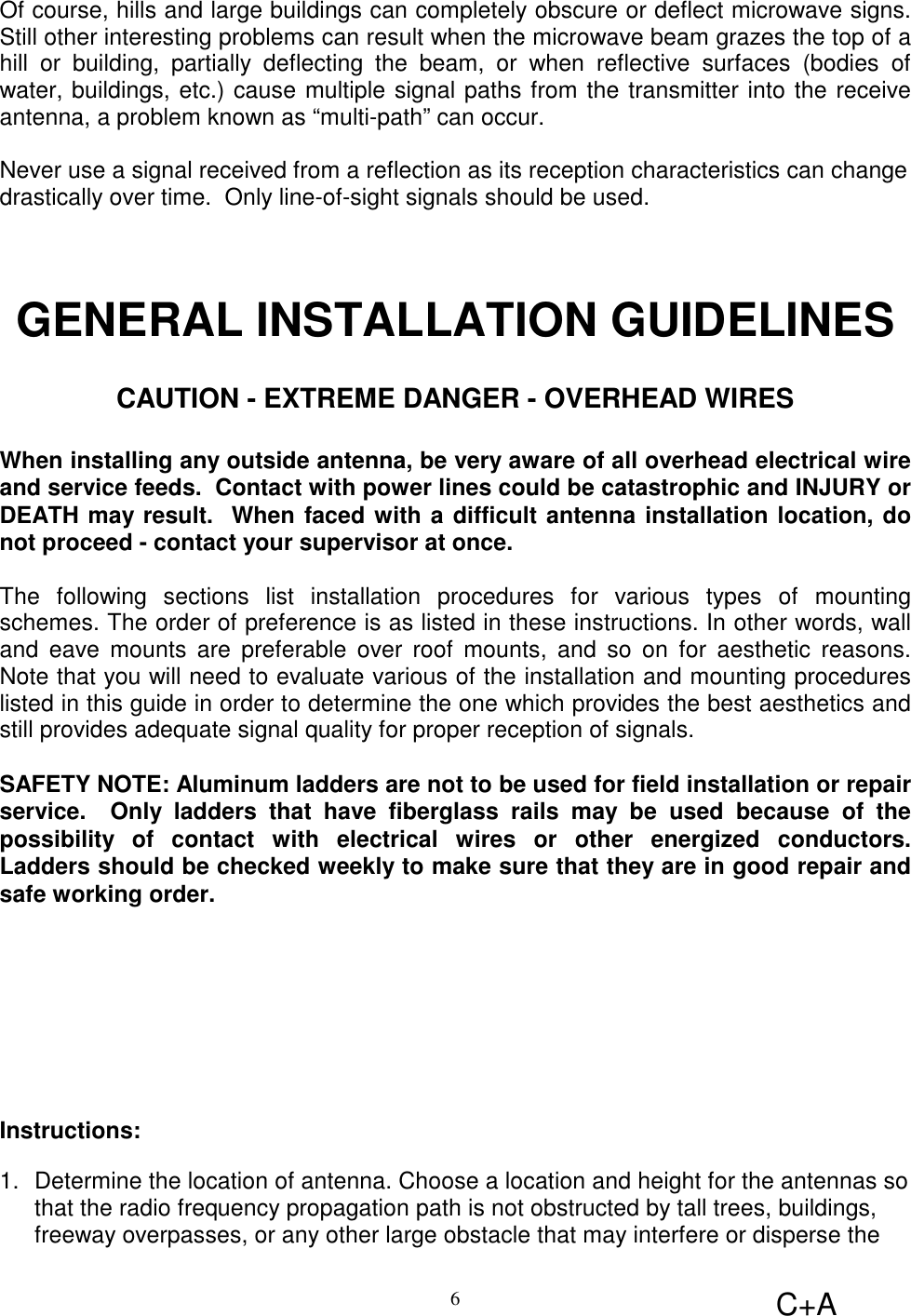 C+A6Of course, hills and large buildings can completely obscure or deflect microwave signs.Still other interesting problems can result when the microwave beam grazes the top of ahill or building, partially deflecting the beam, or when reflective surfaces (bodies ofwater, buildings, etc.) cause multiple signal paths from the transmitter into the receiveantenna, a problem known as “multi-path” can occur.Never use a signal received from a reflection as its reception characteristics can changedrastically over time.  Only line-of-sight signals should be used.GENERAL INSTALLATION GUIDELINESCAUTION - EXTREME DANGER - OVERHEAD WIRESWhen installing any outside antenna, be very aware of all overhead electrical wireand service feeds.  Contact with power lines could be catastrophic and INJURY orDEATH may result.  When faced with a difficult antenna installation location, donot proceed - contact your supervisor at once.The following sections list installation procedures for various types of mountingschemes. The order of preference is as listed in these instructions. In other words, walland eave mounts are preferable over roof mounts, and so on for aesthetic reasons.Note that you will need to evaluate various of the installation and mounting procedureslisted in this guide in order to determine the one which provides the best aesthetics andstill provides adequate signal quality for proper reception of signals.SAFETY NOTE: Aluminum ladders are not to be used for field installation or repairservice.  Only ladders that have fiberglass rails may be used because of thepossibility of contact with electrical wires or other energized conductors.Ladders should be checked weekly to make sure that they are in good repair andsafe working order.Instructions:1.  Determine the location of antenna. Choose a location and height for the antennas sothat the radio frequency propagation path is not obstructed by tall trees, buildings,freeway overpasses, or any other large obstacle that may interfere or disperse the