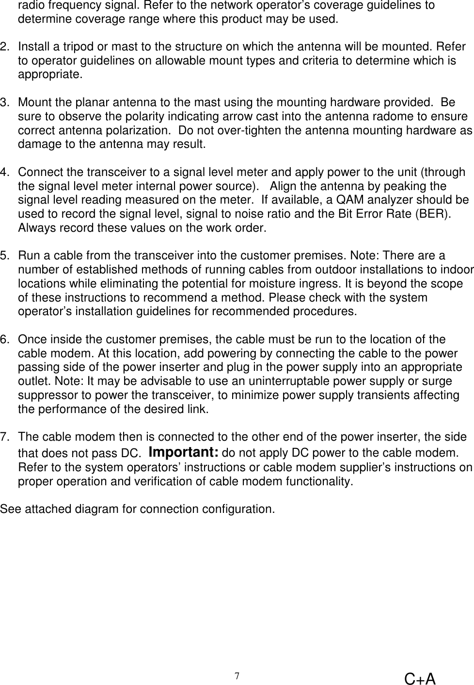 C+A7radio frequency signal. Refer to the network operator’s coverage guidelines todetermine coverage range where this product may be used. 2.  Install a tripod or mast to the structure on which the antenna will be mounted. Referto operator guidelines on allowable mount types and criteria to determine which isappropriate. 3.  Mount the planar antenna to the mast using the mounting hardware provided.  Besure to observe the polarity indicating arrow cast into the antenna radome to ensurecorrect antenna polarization.  Do not over-tighten the antenna mounting hardware asdamage to the antenna may result.4.  Connect the transceiver to a signal level meter and apply power to the unit (throughthe signal level meter internal power source).   Align the antenna by peaking thesignal level reading measured on the meter.  If available, a QAM analyzer should beused to record the signal level, signal to noise ratio and the Bit Error Rate (BER).Always record these values on the work order.5.  Run a cable from the transceiver into the customer premises. Note: There are anumber of established methods of running cables from outdoor installations to indoorlocations while eliminating the potential for moisture ingress. It is beyond the scopeof these instructions to recommend a method. Please check with the systemoperator’s installation guidelines for recommended procedures. 6.  Once inside the customer premises, the cable must be run to the location of thecable modem. At this location, add powering by connecting the cable to the powerpassing side of the power inserter and plug in the power supply into an appropriateoutlet. Note: It may be advisable to use an uninterruptable power supply or surgesuppressor to power the transceiver, to minimize power supply transients affectingthe performance of the desired link. 7.  The cable modem then is connected to the other end of the power inserter, the sidethat does not pass DC.  Important: do not apply DC power to the cable modem.Refer to the system operators’ instructions or cable modem supplier’s instructions onproper operation and verification of cable modem functionality.See attached diagram for connection configuration.