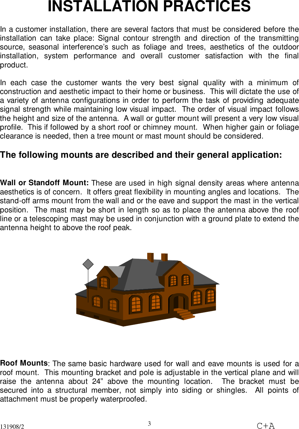 131908/2 C+A3INSTALLATION PRACTICESIn a customer installation, there are several factors that must be considered before theinstallation can take place: Signal contour strength and direction of the transmittingsource, seasonal interference’s such as foliage and trees, aesthetics of the outdoorinstallation, system performance and overall customer satisfaction with the finalproduct.In each case the customer wants the very best signal quality with a minimum ofconstruction and aesthetic impact to their home or business.  This will dictate the use ofa variety of antenna configurations in order to perform the task of providing adequatesignal strength while maintaining low visual impact.  The order of visual impact followsthe height and size of the antenna.  A wall or gutter mount will present a very low visualprofile.  This if followed by a short roof or chimney mount.  When higher gain or foliageclearance is needed, then a tree mount or mast mount should be considered.The following mounts are described and their general application:Wall or Standoff Mount: These are used in high signal density areas where antennaaesthetics is of concern.  It offers great flexibility in mounting angles and locations.  Thestand-off arms mount from the wall and or the eave and support the mast in the verticalposition.  The mast may be short in length so as to place the antenna above the roofline or a telescoping mast may be used in conjunction with a ground plate to extend theantenna height to above the roof peak.Roof Mounts: The same basic hardware used for wall and eave mounts is used for aroof mount.  This mounting bracket and pole is adjustable in the vertical plane and willraise the antenna about 24” above the mounting location.  The bracket must besecured into a structural member, not simply into siding or shingles.  All points ofattachment must be properly waterproofed.