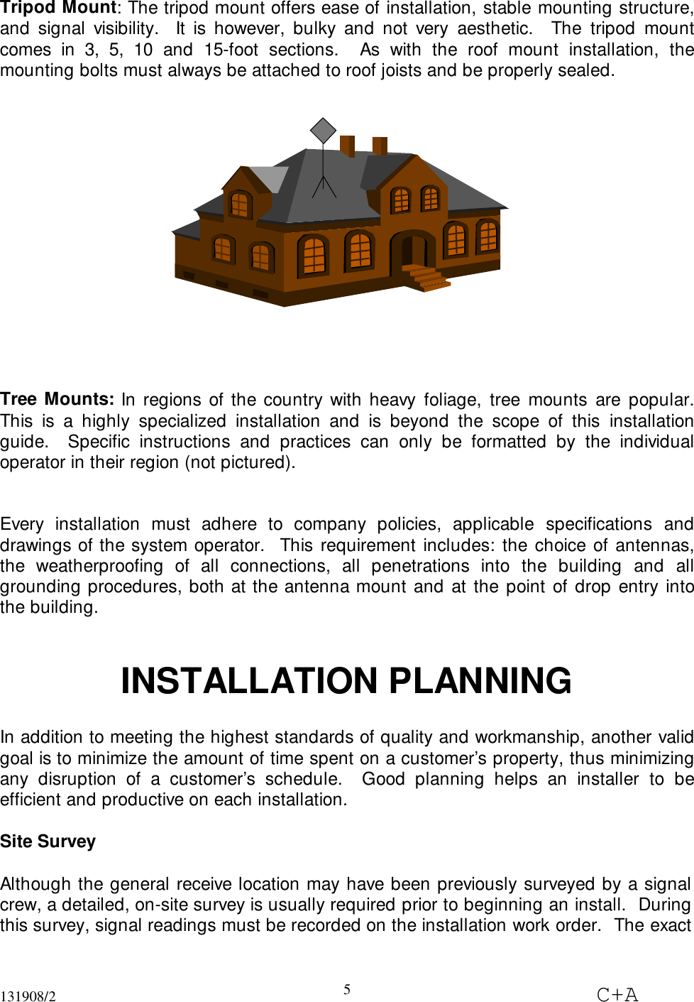 131908/2 C+A5Tripod Mount: The tripod mount offers ease of installation, stable mounting structure,and signal visibility.  It is however, bulky and not very aesthetic.  The tripod mountcomes in 3, 5, 10 and 15-foot sections.  As with the roof mount installation, themounting bolts must always be attached to roof joists and be properly sealed.Tree Mounts: In regions of the country with heavy foliage, tree mounts are popular.This is a highly specialized installation and is beyond the scope of this installationguide.  Specific instructions and practices can only be formatted by the individualoperator in their region (not pictured).Every installation must adhere to company policies, applicable specifications anddrawings of the system operator.  This requirement includes: the choice of antennas,the weatherproofing of all connections, all penetrations into the building and allgrounding procedures, both at the antenna mount and at the point of drop entry intothe building.INSTALLATION PLANNINGIn addition to meeting the highest standards of quality and workmanship, another validgoal is to minimize the amount of time spent on a customer’s property, thus minimizingany disruption of a customer’s schedule.  Good planning helps an installer to beefficient and productive on each installation.Site SurveyAlthough the general receive location may have been previously surveyed by a signalcrew, a detailed, on-site survey is usually required prior to beginning an install.  Duringthis survey, signal readings must be recorded on the installation work order.  The exact