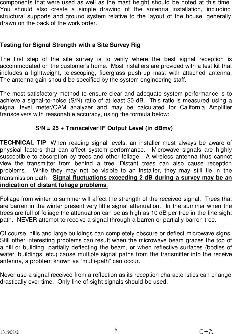 131908/2 C+A6components that were used as well as the mast height should be noted at this time.You should also create a simple drawing of the antenna installation, includingstructural supports and ground system relative to the layout of the house, generallydrawn on the back of the work order.Testing for Signal Strength with a Site Survey RigThe first step of the site survey is to verify where the best signal reception isaccommodated on the customer’s home.  Most installers are provided with a test kit thatincludes a lightweight, telescoping, fiberglass push-up mast with attached antenna.The antenna gain should be specified by the system engineering staff.The most satisfactory method to ensure clear and adequate system performance is toachieve a signal-to-noise (S/N) ratio of at least 30 dB.  This ratio is measured using asignal level meter/QAM analyzer and may be calculated for California Amplifiertransceivers with reasonable accuracy, using the formula below:S/N = 25 + Transceiver IF Output Level (in dBmv)TECHNICAL TIP: When reading signal levels, an installer must always be aware ofphysical factors that can affect system performance.  Microwave signals are highlysusceptible to absorption by trees and other foliage.  A wireless antenna thus cannotview the transmitter from behind a tree. Distant trees can also cause receptionproblems.  While they may not be visible to an installer, they may still lie in thetransmission path.  Signal fluctuations exceeding 2 dB during a survey may be anindication of distant foliage problems.Foliage from winter to summer will affect the strength of the received signal.  Trees thatare barren in the winter present very little signal attenuation.  In the summer when thetrees are full of foliage the attenuation can be as high as 10 dB per tree in the line sightpath.  NEVER attempt to receive a signal through a barren or partially barren tree.Of course, hills and large buildings can completely obscure or deflect microwave signs.Still other interesting problems can result when the microwave beam grazes the top ofa hill or building, partially deflecting the beam, or when reflective surfaces (bodies ofwater, buildings, etc.) cause multiple signal paths from the transmitter into the receiveantenna, a problem known as “multi-path” can occur.Never use a signal received from a reflection as its reception characteristics can changedrastically over time.  Only line-of-sight signals should be used.