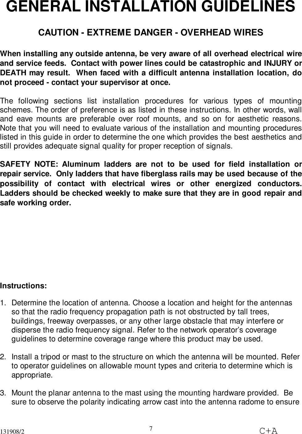 131908/2 C+A7GENERAL INSTALLATION GUIDELINESCAUTION - EXTREME DANGER - OVERHEAD WIRESWhen installing any outside antenna, be very aware of all overhead electrical wireand service feeds.  Contact with power lines could be catastrophic and INJURY orDEATH may result.  When faced with a difficult antenna installation location, donot proceed - contact your supervisor at once.The following sections list installation procedures for various types of mountingschemes. The order of preference is as listed in these instructions. In other words, walland eave mounts are preferable over roof mounts, and so on for aesthetic reasons.Note that you will need to evaluate various of the installation and mounting procedureslisted in this guide in order to determine the one which provides the best aesthetics andstill provides adequate signal quality for proper reception of signals.SAFETY NOTE: Aluminum ladders are not to be used for field installation orrepair service.  Only ladders that have fiberglass rails may be used because of thepossibility of contact with electrical wires or other energized conductors.Ladders should be checked weekly to make sure that they are in good repair andsafe working order.Instructions:1.  Determine the location of antenna. Choose a location and height for the antennasso that the radio frequency propagation path is not obstructed by tall trees,buildings, freeway overpasses, or any other large obstacle that may interfere ordisperse the radio frequency signal. Refer to the network operator’s coverageguidelines to determine coverage range where this product may be used. 2.  Install a tripod or mast to the structure on which the antenna will be mounted. Referto operator guidelines on allowable mount types and criteria to determine which isappropriate. 3.  Mount the planar antenna to the mast using the mounting hardware provided.  Besure to observe the polarity indicating arrow cast into the antenna radome to ensure