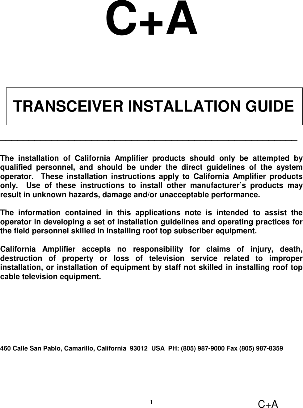 C+A1C+A TRANSCEIVER INSTALLATION GUIDE____________________________________________________The installation of California Amplifier products should only be attempted byqualified personnel, and should be under the direct guidelines of the systemoperator.  These installation instructions apply to California Amplifier productsonly.  Use of these instructions to install other manufacturer’s products mayresult in unknown hazards, damage and/or unacceptable performance.The information contained in this applications note is intended to assist theoperator in developing a set of installation guidelines and operating practices forthe field personnel skilled in installing roof top subscriber equipment.California Amplifier accepts no responsibility for claims of injury, death,destruction of property or loss of television service related to improperinstallation, or installation of equipment by staff not skilled in installing roof topcable television equipment.460 Calle San Pablo, Camarillo, California  93012  USA  PH: (805) 987-9000 Fax (805) 987-8359