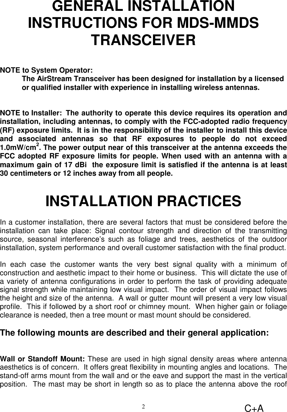 C+A2GENERAL INSTALLATIONINSTRUCTIONS FOR MDS-MMDSTRANSCEIVERNOTE to System Operator:The AirStream Transceiver has been designed for installation by a licensedor qualified installer with experience in installing wireless antennas.NOTE to Installer:  The authority to operate this device requires its operation andinstallation, including antennas, to comply with the FCC-adopted radio frequency(RF) exposure limits.  It is in the responsibility of the installer to install this deviceand associated antennas so that RF exposures to people do not exceed1.0mW/cm2. The power output near of this transceiver at the antenna exceeds theFCC adopted RF exposure limits for people. When used with an antenna with amaximum gain of 17 dBi  the exposure limit is satisfied if the antenna is at least30 centimeters or 12 inches away from all people.INSTALLATION PRACTICESIn a customer installation, there are several factors that must be considered before theinstallation can take place: Signal contour strength and direction of the transmittingsource, seasonal interference’s such as foliage and trees, aesthetics of the outdoorinstallation, system performance and overall customer satisfaction with the final product.In each case the customer wants the very best signal quality with a minimum ofconstruction and aesthetic impact to their home or business.  This will dictate the use ofa variety of antenna configurations in order to perform the task of providing adequatesignal strength while maintaining low visual impact.  The order of visual impact followsthe height and size of the antenna.  A wall or gutter mount will present a very low visualprofile.  This if followed by a short roof or chimney mount.  When higher gain or foliageclearance is needed, then a tree mount or mast mount should be considered.The following mounts are described and their general application:Wall or Standoff Mount: These are used in high signal density areas where antennaaesthetics is of concern.  It offers great flexibility in mounting angles and locations.  Thestand-off arms mount from the wall and or the eave and support the mast in the verticalposition.  The mast may be short in length so as to place the antenna above the roof