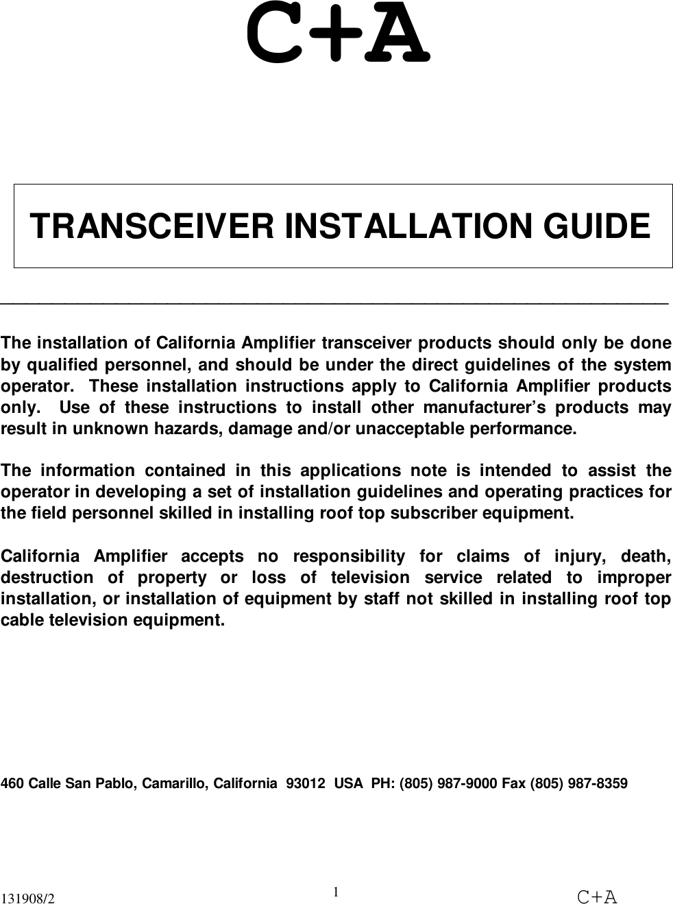 131908/2 C+A1C+A TRANSCEIVER INSTALLATION GUIDE____________________________________________________The installation of California Amplifier transceiver products should only be doneby qualified personnel, and should be under the direct guidelines of the systemoperator.  These installation instructions apply to California Amplifier productsonly.  Use of these instructions to install other manufacturer’s products mayresult in unknown hazards, damage and/or unacceptable performance.The information contained in this applications note is intended to assist theoperator in developing a set of installation guidelines and operating practices forthe field personnel skilled in installing roof top subscriber equipment.California Amplifier accepts no responsibility for claims of injury, death,destruction of property or loss of television service related to improperinstallation, or installation of equipment by staff not skilled in installing roof topcable television equipment.460 Calle San Pablo, Camarillo, California  93012  USA  PH: (805) 987-9000 Fax (805) 987-8359