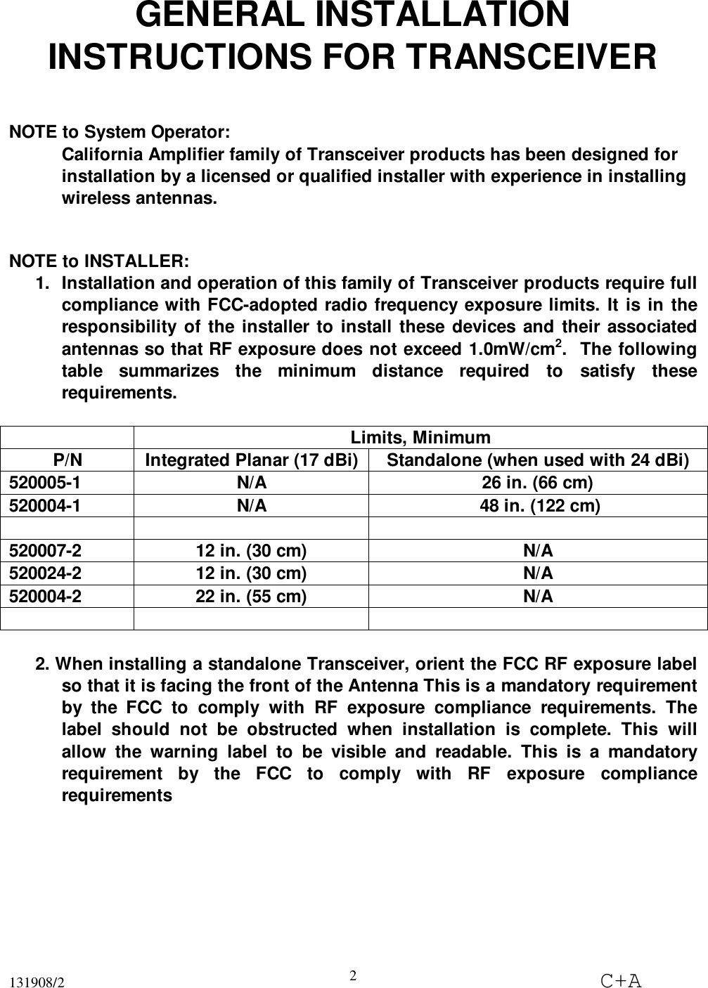 131908/2 C+A2GENERAL INSTALLATIONINSTRUCTIONS FOR TRANSCEIVERNOTE to System Operator:California Amplifier family of Transceiver products has been designed forinstallation by a licensed or qualified installer with experience in installingwireless antennas.NOTE to INSTALLER:1.  Installation and operation of this family of Transceiver products require fullcompliance with FCC-adopted radio frequency exposure limits. It is in theresponsibility of the installer to install these devices and their associatedantennas so that RF exposure does not exceed 1.0mW/cm2.  The followingtable summarizes the minimum distance required to satisfy theserequirements.Limits, MinimumP/N Integrated Planar (17 dBi) Standalone (when used with 24 dBi)520005-1 N/A 26 in. (66 cm)520004-1 N/A  48 in. (122 cm)520007-2 12 in. (30 cm) N/A520024-2 12 in. (30 cm) N/A520004-2 22 in. (55 cm) N/A2. When installing a standalone Transceiver, orient the FCC RF exposure labelso that it is facing the front of the Antenna This is a mandatory requirementby the FCC to comply with RF exposure compliance requirements. Thelabel should not be obstructed when installation is complete. This willallow the warning label to be visible and readable. This is a mandatoryrequirement by the FCC to comply with RF exposure compliancerequirements