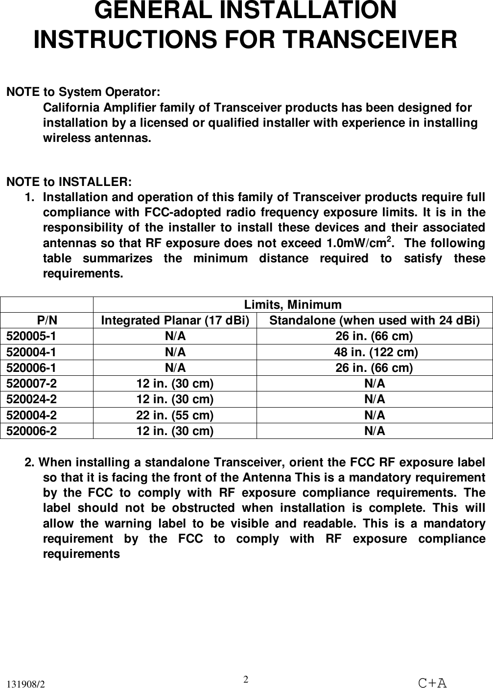 131908/2 C+A2GENERAL INSTALLATIONINSTRUCTIONS FOR TRANSCEIVERNOTE to System Operator:California Amplifier family of Transceiver products has been designed forinstallation by a licensed or qualified installer with experience in installingwireless antennas.NOTE to INSTALLER:1.  Installation and operation of this family of Transceiver products require fullcompliance with FCC-adopted radio frequency exposure limits. It is in theresponsibility of the installer to install these devices and their associatedantennas so that RF exposure does not exceed 1.0mW/cm2.  The followingtable summarizes the minimum distance required to satisfy theserequirements.Limits, MinimumP/N Integrated Planar (17 dBi) Standalone (when used with 24 dBi)520005-1 N/A 26 in. (66 cm)520004-1 N/A  48 in. (122 cm)520006-1 N/A 26 in. (66 cm)520007-2 12 in. (30 cm) N/A520024-2 12 in. (30 cm) N/A520004-2 22 in. (55 cm) N/A520006-2 12 in. (30 cm) N/A2. When installing a standalone Transceiver, orient the FCC RF exposure labelso that it is facing the front of the Antenna This is a mandatory requirementby the FCC to comply with RF exposure compliance requirements. Thelabel should not be obstructed when installation is complete. This willallow the warning label to be visible and readable. This is a mandatoryrequirement by the FCC to comply with RF exposure compliancerequirements